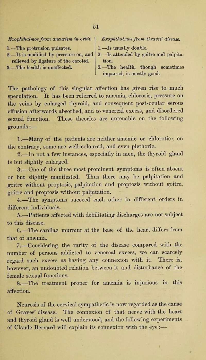 Exophthalmos from aneurism in orbit. 1. —The protrusion pulsates. 2. —It is modified by pressure on, and relieved by ligature of the carotid. 3. —The health is unaffected. Exophthalmos from Graves' disease. 1.—Is usually double. 2—Is attended by goitre and palpita¬ tion. 3.—The health, though sometimes impaired, is mostly good. The pathology of this singular affection has given rise to much speculation. It has been referred to anaemia, chlorosis, pressure on the veins by enlarged thyroid, and consequent post-ocular serous effusion afterwards absorbed, and to venereal excess, and disordered sexual function. These theories are untenable on the following grounds:— 1. —Many of the patients are neither anaemic or chlorotic; on the contrary, some are well-coloured, and even plethoric. 2. —In not a few instances, especially in men, the thyroid gland is but slightly enlarged. 3. —One of the three most prominent symptoms is often absent or but slightly manifested. Thus there may be palpitation and goitre without proptosis, palpitation and proptosis without goitre, goitre and proptosis without palpitation. 4. —The symptoms succeed each other in different orders in different individuals. 5. —Patients affected with debilitating discharges are not subject to this disease. 6. —The cardiac murmur at the base of the heart differs from that of anaemia. 7. —Considering the rarity of the disease compared with the number of persons addicted to venereal excess, we can scarcely regard such excess as having any connexion with it. There is, however, an undoubted relation between it and disturbance of the female sexual functions. 8. —The treatment proper for anaemia is injurious in this affection. Neurosis of the cervical sympathetic is now regarded as the cause of Graves’ disease. The connexion of that nerve with the heart and thyroid gland is well understood, and the following experiments of Claude Bernard will explain its connexion with the eye:—