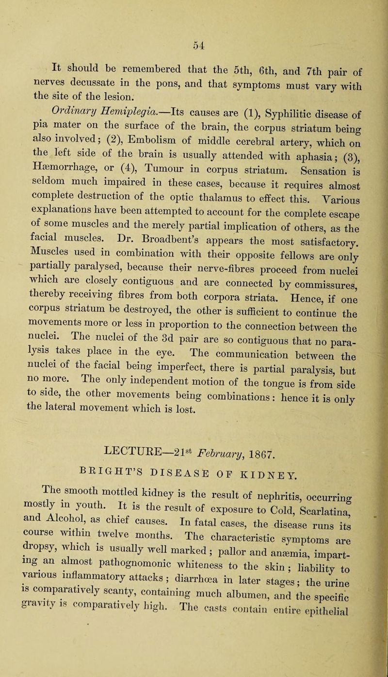 It should be remembered that the 5th, 6th, and 7th pair of neives decussate in the pons, and that symptoms must vary with the site of the lesion. Ordinary Hemiplegia.—Its causes are (1), Syphilitic disease of pia mater on the surface of the brain, the corpus striatum being also involved; (2), Embolism of middle cerebral artery, which on the left side of the brain is usually attended with aphasia; (3), Haemorrhage, or (4), Tumour in corpus striatum. Sensation is seldom much impaired in these cases, because it requires almost complete destruction of the optic thalamus to effect this. Various explanations have been attempted to account for the complete escape of some muscles and the merely partial implication of others, as the facial muscles. Dr. Broadbeut’s appears the most satisfactory. Muscles used in combination with their opposite fellows are only partially paralysed, because their nerve-fibres proceed from nuclei which are closely contiguous and are connected by commissures, thereby receiving fibres from both corpora striata. Hence, if one corpus striatum be destroyed, the other is sufficient to continue the movements more or less in proportion to the connection between the nuclei. The nuclei of the 3d pair are so contiguous that no para¬ lysis takes place in the eye. The communication between the nuclei of the facial being imperfect, there is partial paralysis, but no more. The only independent motion of the tongue is from side to side, the other movements being combinations: hence it is only the lateral movement which is lost. LECTURE—21st February, 1867. BRIGHT’S DISEASE OF KIDNEY. The smooth mottled kidney is the result of nephritis, occurring mostly m youth. It is the result of exposure to Cold, Scarlatina, and Alcohol, as chief causes. In fatal cases, the disease runs its course within twelve months. The characteristic symptoms are .I0psy’ V 1S usuaI1y wel1 marked ; pallor and antemia, impart¬ ing. an almost pathognomonic whiteness to the skin ; liability to various inflammatory attacks; diarrhoea in later stages; the urine is comparatively scanty, containing much albumen, and the specific gravity is comparatively high. The casts contain entire epithelial