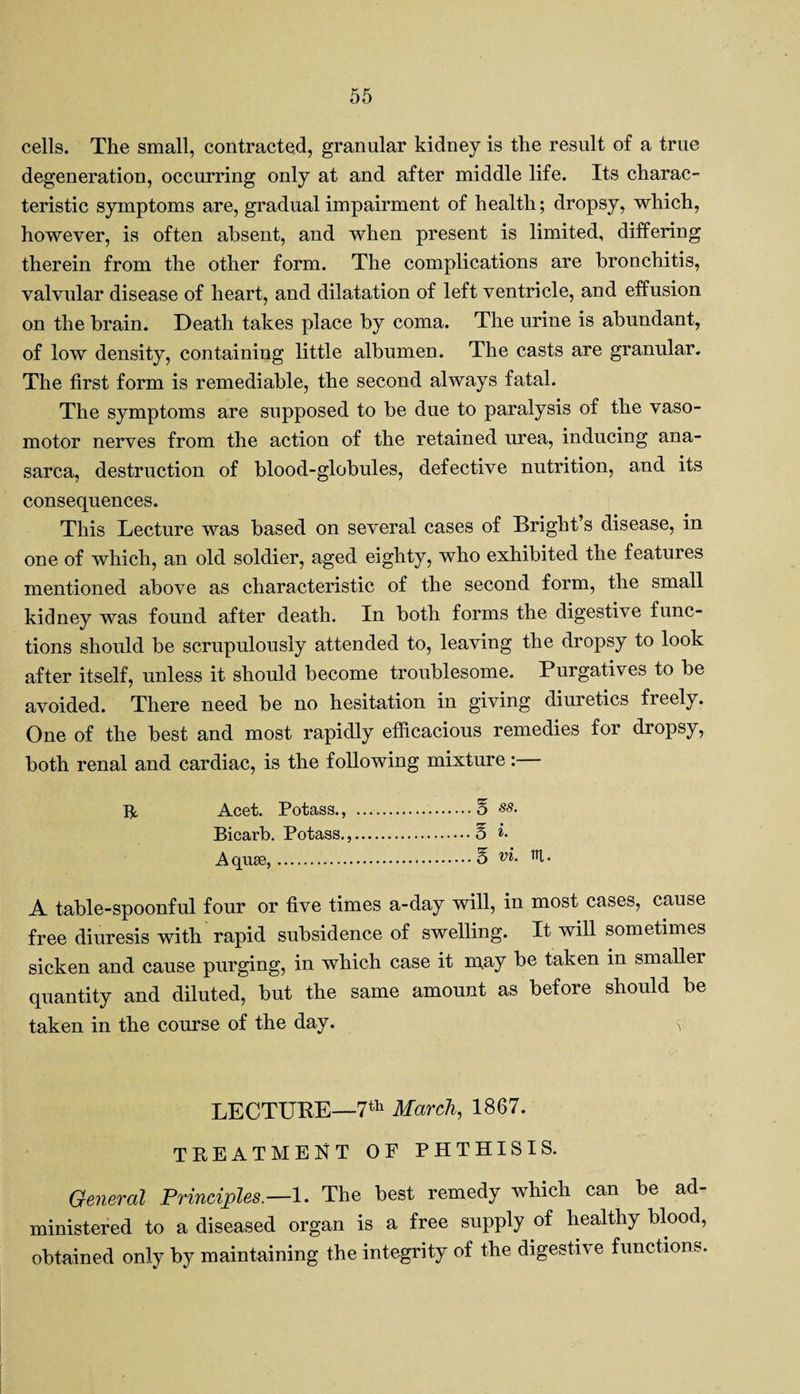 cells. The small, contracted, granular kidney is the result of a true degeneration, occurring only at and after middle life. Its charac¬ teristic symptoms are, gradual impairment of health; dropsy, which, however, is often absent, and when present is limited, differing therein from the other form. The complications are bronchitis, valvular disease of heart, and dilatation of left ventricle, and effusion on the brain. Death takes place by coma. The urine is abundant, of low density, containing little albumen. The casts are granular. The first form is remediable, the second always fatal. The symptoms are supposed to be due to paralysis of the vaso¬ motor nerves from the action of the retained urea, inducing ana¬ sarca, destruction of blood-globules, defective nutrition, and its consequences. This Lecture was based on several cases of Bright’s disease, in one of which, an old soldier, aged eighty, who exhibited the features mentioned above as characteristic of the second form, the small kidney was found after death. In both forms the digestive func¬ tions should be scrupulously attended to, leaving the dropsy to look after itself, unless it should become troublesome. Purgatives to be avoided. There need be no hesitation in giving diuretics freely. One of the best and most rapidly efficacious remedies for dropsy, both renal and cardiac, is the following mixture: IV Acet. Potass., .E ss. Bicarb. Potass.,.E *• A quse,.E vi. 1U • A table-spoonful four or five times a-day will, in most cases, cause free diuresis with rapid subsidence of swelling. It will sometimes sicken and cause purging, in which case it may be taken in smaller quantity and diluted, but the same amount as before should be taken in the course of the day. s LECTURE—7th March, 1867. TREATMENT OP PHTHISIS. General Principles.—1. The best remedy which can be ad¬ ministered to a diseased organ is a free supply of healthy blood, obtained only by maintaining the integrity of the digestive functions.