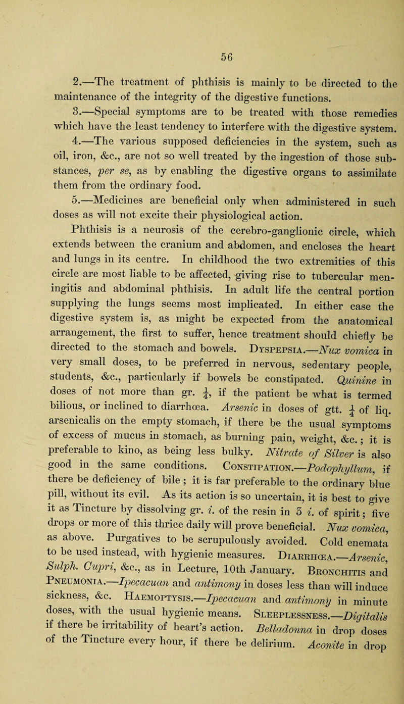 2. —The treatment of phthisis is mainly to be directed to the maintenance of the integrity of the digestive functions. 3. —Special symptoms are to be treated with those remedies which have the least tendency to interfere with the digestive system. 4. —The various supposed deficiencies in the system, such as oil, iron, &c., are not so well treated by the ingestion of those sub¬ stances, per se, as by enabling the digestive organs to assimilate them from the ordinary food. 5. —Medicines are beneficial only when administered in such doses as will not excite their physiological action. Phthisis is a neurosis of the cerebro-ganglionic circle, which extends between the cranium and abdomen, and encloses the heart and lungs in its centre. In childhood the two extremities of this circle are most liable to be affected, giving rise to tubercular men¬ ingitis and abdominal phthisis. In adult life the central portion supplying the lungs seems most implicated. In either case the digestive system is, as might be expected from the anatomical arrangement, the first to suffer, hence treatment should chiefly be directed to the stomach and bowels. Dyspepsia.—Nux vomica in very small doses, to be preferred in nervous, sedentary people, students, &c., particularly if bowels be constipated. Quinine in doses of not more than gr. £, if the patient be what is termed bilious, or inclined to diarrhoea. Arsenic in doses of gtt. ^ of liq. aisenicalis on the empty stomach, if there be the usual symptoms of excess of mucus in stomach, as burning pain, weight, &c.; it is preferable to kino, as being less bulky. Nitrate of Silver is also good in the same conditions. Constipation.—Podophyllum, if there be deficiency of bile ; it is far preferable to the ordinary blue pill, without its evil. As its action is so uncertain, it is best to give it as Tincture by dissolving gr. i. of the resin in 3 i. of spirit; five drops or more of this thrice daily will prove beneficial. Nux vomica, as above. Purgatives to be scrupulously avoided. Cold enemata to be used instead, with hygienic measures. Diarrhcea.—Arsenic, Sulpli. Cupri, &c., as in Lecture, 10th January. Bronchitis and Pneumonia. Ipecacuan and antimony in doses less than will induce sickness,. &c. Haemoptysis.—Ipecacuan and antimony in minute doses, with, the usual hygienic means. Sleeplessness.—Digitalis if there be irritability of heart’s action. Belladonna in drop doses of the Tincture every hour, if there be delirium. Aconite in drop