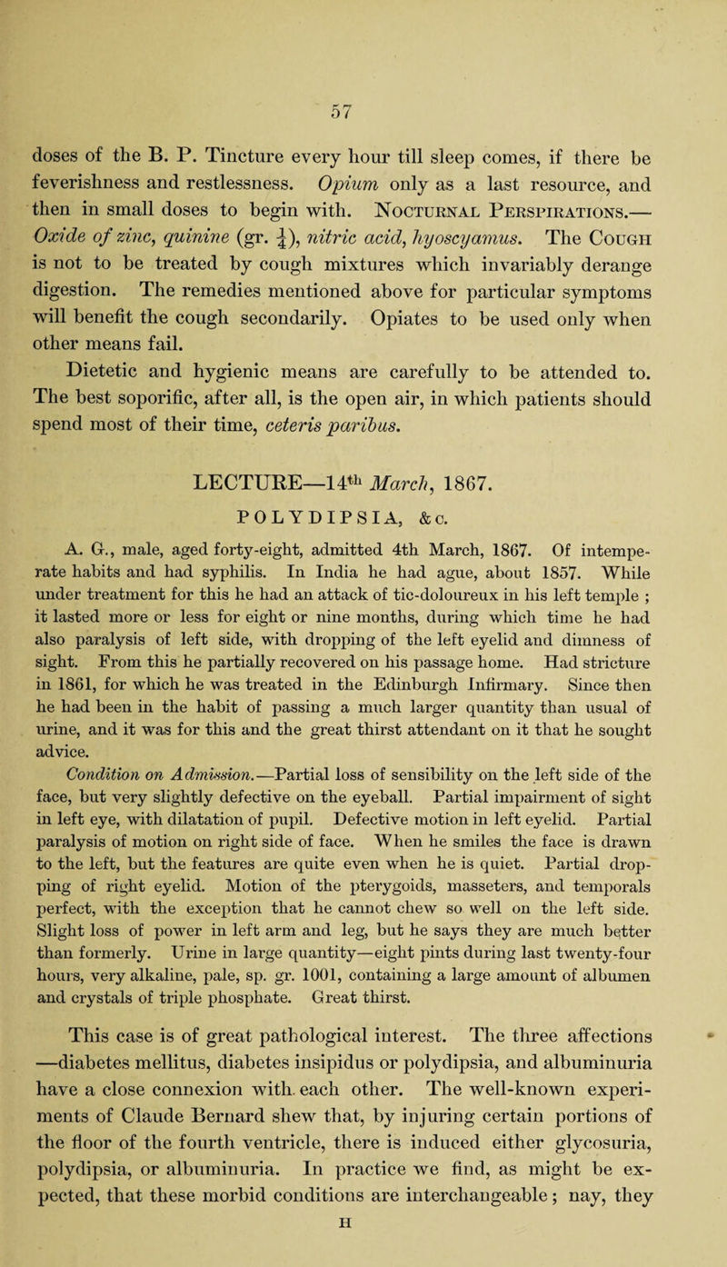doses of the B. P. Tincture every hour till sleep comes, if there be feverishness and restlessness. Opium only as a last resource, and then in small doses to begin with. Nocturnal Perspirations.— Oxide of zinc, quinine (gr. |), nitric acid, hyoscyamus. The Cough is not to be treated by cough mixtures which invariably derange digestion. The remedies mentioned above for particular symptoms will benefit the cough secondarily. Opiates to be used only when other means fail. Dietetic and hygienic means are carefully to be attended to. The best soporific, after all, is the open air, in which patients should spend most of their time, ceteris paribus. LECTURE—14th March, 1867. POLYDIPSIA, &c. A. Gr., male, aged forty-eight, admitted 4th March, 1867. Of intempe¬ rate habits and had syphilis. In India he had ague, about 1857. While under treatment for this he had an attack of tic-doloureux in his left temple ; it lasted more or less for eight or nine months, during which time he had also paralysis of left side, with dropping of the left eyelid and dimness of sight. From this he partially recovered on his passage home. Had stricture in 1861, for which he was treated in the Edinburgh Infirmary. Since then he had been in the habit of passing a much larger quantity than usual of urine, and it was for this and the great thirst attendant on it that he sought advice. Condition on Admission.—Partial loss of sensibility on the left side of the face, but very slightly defective on the eyeball. Partial impairment of sight in left eye, with dilatation of pupil. Defective motion in left eyelid. Partial paralysis of motion on right side of face. When he smiles the face is drawn to the left, but the features are quite even when he is quiet. Partial drop¬ ping of right eyelid. Motion of the pterygoids, masseters, and temporals perfect, with the exception that he cannot chew so well on the left side. Slight loss of power in left arm and leg, but he says they are much better than formerly. Urine in large quantity—eight pints during last twenty-four hours, very alkaline, pale, sp. gr. 1001, containing a large amount of albumen and crystals of triple phosphate. Great thirst. This case is of great pathological interest. The three affections —diabetes mellitus, diabetes insipidus or polydipsia, and albuminuria have a close connexion with, each other. The well-known experi¬ ments of Claude Bernard shew that, by injuring certain portions of the floor of the fourth ventricle, there is induced either glycosuria, polydipsia, or albuminuria. In practice we find, as might be ex¬ pected, that these morbid conditions are interchangeable; nay, they H