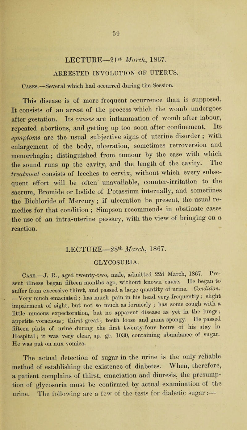 LECTURE—21st March, 1867. ARRESTED INVOLUTION OF UTERUS. Cases.—Several which had occurred during the Session. This disease is of more frequent occurrence than is supposed. It consists of an arrest of the process which the womb undergoes after gestation. Its causes are inflammation of womb after labour, repeated abortions, and getting up too soon after confinement. Its symptoms are the usual subjective signs of uterine disorder ; with enlargement of the body, ulceration, sometimes retroversion and menorrhagia; distinguished from tumour by the ease with which the sound runs up the cavity, and the length of the cavity. The treatment consists of leeches to cervix, without which every subse¬ quent effort will be often unavailable, counter-irritation to the sacrum, Bromide or Iodide of Potassium internally, and sometimes the Bichloride of Mercury; if ulceration be present, the usual re¬ medies for that condition ; Simpson recommends in obstinate cases the use of an intra-uterine pessary, with the view of bringing on a reaction. LECTURE—28th March, 1867. GLYCOSURIA. Case.—J. R., aged twenty-two, male, admitted 22d March, 1867. Pre¬ sent illness began fifteen months ago, without known cause. He began to suffer from excessive thirst, and passed a large quantity of urine. Condition. —Very much emaciated; has much pain in his head very frequently ; slight impairment of sight, but not so much as formerly \ has some cough with a little mucous expectoration, but no apparent disease as yet in the lungs; appetite voracious; thirst great; teeth loose and gums spongy. He passed fifteen pints of urine during the first twenty-four hours of his stay in Hospital; it was very clear, sp. gr. 1030, containing abundance of sugar. He was put on nux vomica. The actual detection of sugar in the urine is the only reliable method of establishing the existence of diabetes. When, therefore, a patient complains of thirst, emaciation and diuresis, the presump¬ tion of glycosuria must be confirmed by actual examination of the urine. The following are a few of the tests for diabetic sugar:—
