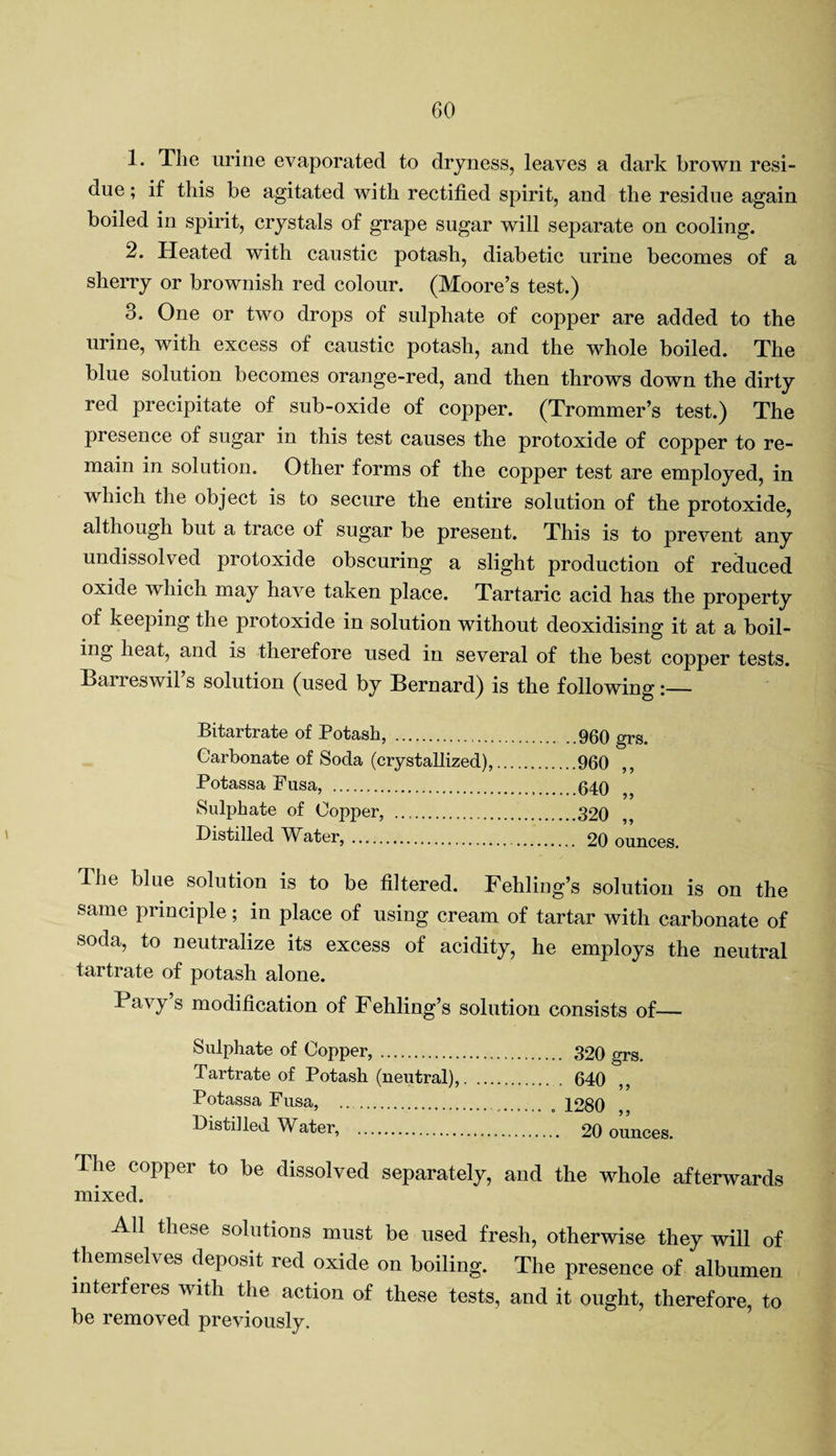 1. The urine evaporated to dryness, leaves a dark brown resi¬ due ; if this be agitated with rectified spirit, and the residue again boiled in spirit, crystals of grape sugar will separate on cooling. 2. Heated with caustic potash, diabetic urine becomes of a sherry or brownish red colour. (Moore’s test.) 3. One or two drops of sulphate of copper are added to the urine, with excess of caustic potash, and the whole boiled. The blue solution becomes orange-red, and then throws down the dirty red precipitate of sub-oxide of copper. (Trommer’s test.) The presence of sugar in this test causes the protoxide of copper to re¬ main in solution. Other forms of the copper test are employed, in which the object is to secure the entire solution of the protoxide, although but a trace of sugar be present. This is to prevent any undissolved protoxide obscuring a slight production of reduced oxide which may have taken place. Tartaric acid has the property of keeping the protoxide in solution without deoxidising it at a boil¬ ing heat, and is therefore used in several of the best copper tests. Barreswil’s solution (used by Bernard) is the following BitcirtfcitG of Potash, . 960 grs Carbonate of Soda (crystallized),.960 ,, Potassa Fusa, .040 ^ Sulphate of Copper, .320 Distilled Water,. 20 ounces. I he blue solution is to be filtered. Fehling’s solution is on the same principle; in place of using cream of tartar with carbonate of soda, to neutralize its excess of acidity, he employs the neutral tartrate of potash alone. Pavy’s modification of Fehling’s solution consists of— Sulphate of Copper,. 320 grs. Tartrate of Potash (neutral),. . 640 ,, Potassa Fusa, .. . 1280 Distilled Water, . 20 ounces. Ihe copper to be dissolved separately, and the whole afterwards mixed. All these solutions must be used fresh, otherwise they will of themselves deposit red oxide on boiling. The presence of albumen interferes with the action of these tests, and it ought, therefore, to be removed previously.