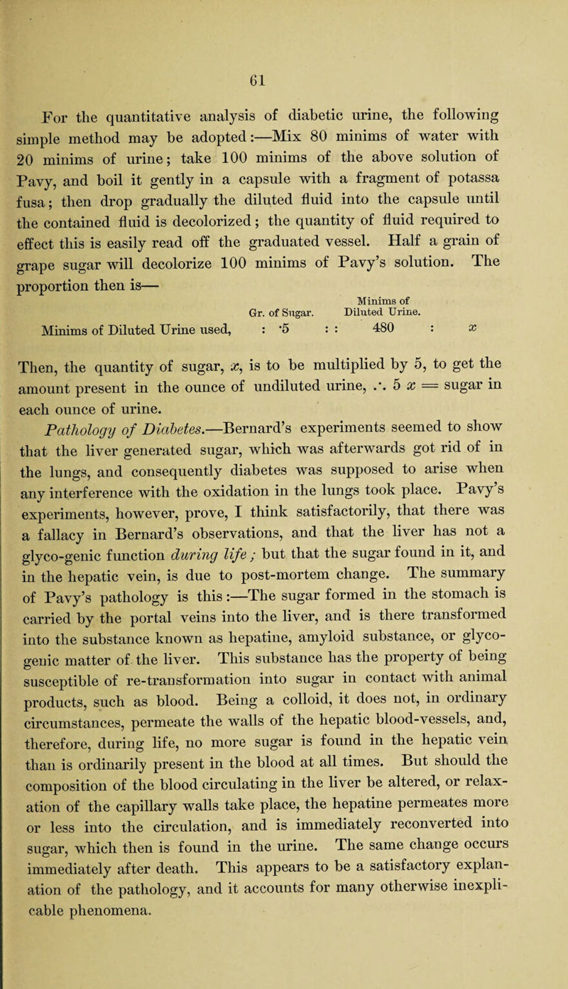 For tlie quantitative analysis of diabetic urine, the following simple method may be adopted:—Mix 80 minims of water with 20 minims of urine; take 100 minims of the above solution of Pavy, and boil it gently in a capsule with a fragment of potassa fusa; then drop gradually the diluted fluid into the capsule until the contained fluid is decolorized; the quantity of fluid required to effect this is easily read off the graduated vessel. Half a grain of grape sugar will decolorize 100 minims of Pavy’s solution. The proportion then is—■ Minims of Gr. of Sugar. Diluted Urine. Minims of Diluted Urine used, : 5 : : 480 : x Then, the quantity of sugar, x, is to be multiplied by 5, to get the amount present in the ounce of undiluted urine, .*. 5 x = sugar in each ounce of urine. Pathology of Diabetes.—Bernard’s experiments seemed to show that the liver generated sugar, which was afterwards got rid of in the lungs, and consequently diabetes was supposed to arise when any interference with the oxidation in the lungs took place. Pavy s experiments, however, prove, I think satisfactorily, that there was a fallacy in Bernard’s observations, and that the liver has not a glyco-genic function during life ; but that the sugar found in it, and in the hepatic vein, is due to post-mortem change. The summary of Pavy’s pathology is this:—The sugar formed in the stomach is carried by the portal veins into the liver, and is there transformed into the substance known as hepatine, amyloid substance, or glyco¬ genic matter of the liver. This substance has the property of being susceptible of re-transformation into sugar in contact with animal products, such as blood. Being a colloid, it does not, in ordinary circumstances, permeate the walls of the hepatic blood-vessels, and, therefore, during life, no more sugar is found in the hepatic vein than is ordinarily present in the blood at all times. But should the composition of the blood circulating in the liver be altered, or relax¬ ation of the capillary walls take place, the hepatine permeates more or less into the circulation, and is immediately reconverted into sugar, which then is found in the urine. The same change occurs immediately after death. This appears to be a satisfactory explan¬ ation of the pathology, and it accounts for many otherwise inexpli¬ cable phenomena.