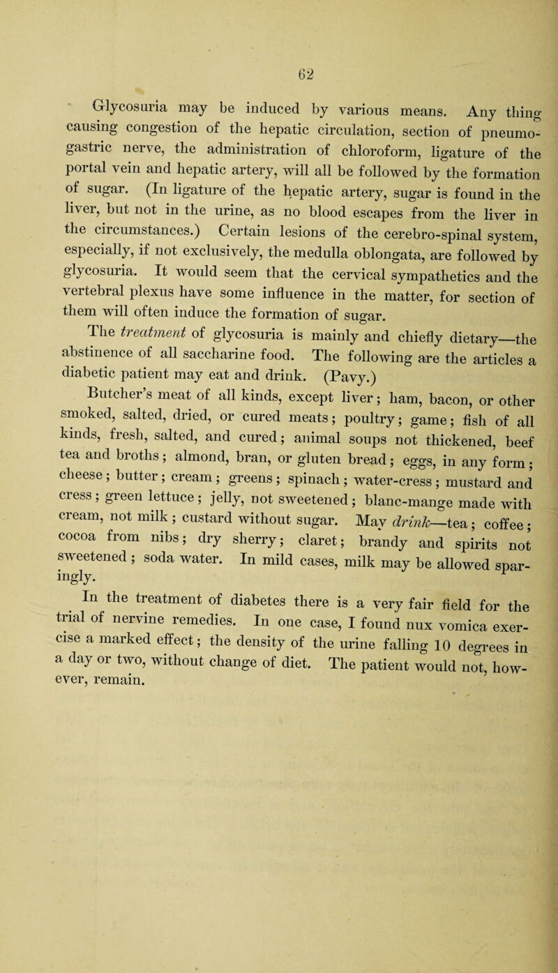 Glycosuria may be induced by various means. Any tiling- causing congestion of tlie hepatic circulation, section of pneumo- gastric nei\e, the administration of chloroform, ligature of the portal vein and hepatic artery, will all be followed by the formation of sugar. (In ligature of the hepatic artery, sugar is found in the liver, but not in the urine, as no blood escapes from the liver in the circumstances.) Certain lesions of the cerebro-spinal system, especially, if not exclusively, the medulla oblongata, are followed by glycosuiia. It would seem that the cervical sympathetics and the vertebral plexus have some influence in the matter, for section of them will often induce the formation of sugar. The treatment of glycosuria is mainly and chiefly dietary—the abstinence of all saccharine food. The following are the articles a diabetic patient may eat and drink. (Pavy.) Butcher’s meat of all kinds, except liver; ham, bacon, or other smoked, salted, dried, or cured meats; poultry; game; fish of all kinds, fresh, salted, and cured; animal soups not thickened, beef tea and broths; almond, bran, or gluten bread; eggs, in any form; cheese ; butter; cream; greens ; spinach ; water-cress ; mustard and cress ; green lettuce ; jelly, not sweetened ; blanc-mange made with cream, not milk ; custard without sugar. May drink—tea; coffee; cocoa from nibs; dry sherry; claret; brandy and spirits not sweetened ; soda water. In mild cases, milk may be allowed spar- mgly. In the treatment of diabetes there is a very fair field for the trial of nervine remedies. In one case, I found nux vomica exer¬ cise a marked effect; the density of the urine falling 10 degrees in a day or two, without change of diet. The patient would not, how¬ ever, remain.