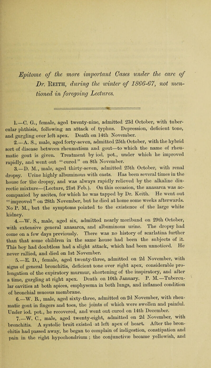 Epitome of the more important Gases under the care of Dr. Keith, during the winter of 1866-67, not men¬ tioned in foregoing Lectures. 1. —C. G-., female, aged twenty-nine, admitted 23d October, with tuber¬ cular phthisis, following an attack of typhns. Depression, deficient tone, and gurgling over left apex. Death on 14-th November. 2. —A. $., male, aged forty-seven, admitted 25th October, with the hybrid soit of disease between rheumatism and gout—to which the name of rheu¬ matic gout is given. Treatment by iod. pot., under which he improved rapidly, and went out “cured” on 8th November. 3. _D. M., male, aged thirty-seven, admitted 25th October, with renal dropsy. Urine highly albuminous with casts. Has been several times in the house for the dropsy, and was always rapidly relieved by the alkaline diu- rectic mixture—(Lecture, 21st Feb.). On this occasion, the anasarca was ac¬ companied by ascites, for which he was tapped by Dr. Keith. He went out “improved ” on 28th November, but he died at home some weeks afterwards. No P. M., but the symptoms pointed to the existence of the large white kidney. 4. _W. S., male, aged six, admitted nearly moribund on 29th October, with extensive general anasarca, and albuminous urine. The dropsy bad come on a few days previously. There was no history of scarlatina further than that some children in the same house had been the subjects of it. This boy had doubtless had a slight attack, which had been unnoticed. He never rallied, and died on 1st November. 5. —E. D., female, aged twenty-three, admitted on 2d November, with signs of general bronchitis, deficient tone over right apex, considerable pro¬ longation of the expiratory murmur, shortening of the inspiratory, and after a time, gurgling at right apex. Death on 10th January. P. M. Tubercu¬ lar cavities at both apices, emphysema in both lungs, and inflamed condition of bronchial mucous membrane. 6. —W. B., male, aged sixty-three, admitted on 2d November, with rheu¬ matic gout in fingers and toes, the joints of which were swollen and painful. Under iod. pot., he recovered, and went out cured on 14th December. 7. _W. C., male, aged twenty-eight, admitted on 2d November, with bronchitis. A systolic bruit existed at left apex of heart. After the bron¬ chitis had passed away, he began to complain of indigestion, constipation and pain in the right hypochondrium ; the conjunctive became yellowish, and
