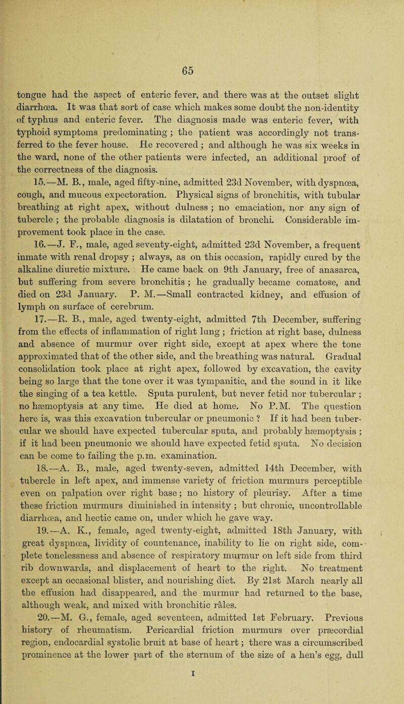tongue had the aspect of enteric fever, and there was at the outset slight diarrhoea. It was that sort of case which makes some doubt the non-identity of typhus and enteric fever. The diagnosis made was enteric fever, with typhoid symptoms predominating ; the patient was accordingly not trans¬ ferred to the fever house. He recovered ; and although he was six weeks in the ward, none of the other patients were infected, an additional proof of the correctness of the diagnosis. 15. -—M. B., male, aged fifty-nine, admitted 23d November, with dyspnoea, cough, and mucous expectoration. Physical signs of bronchitis, with tubular breathing at right apex, without dulness ; no emaciation, nor any sign of tubercle ; the probable diagnosis is dilatation of bronchi. Considerable im¬ provement took place in the case. 16. —J. F., male, aged seventy-eight, admitted 23d November, a frequent inmate with renal dropsy ; always, as on this occasion, rapidly cured by the alkaline diuretic mixture. He came back on 9tli January, free of anasarca, but suffering from severe bronchitis ; he gradually became comatose, and died on 23d January. P. M.—Small contracted kidney, and effusion of lymph on surface of cerebrum. 17. —P. B., male, aged twenty-eight, admitted 7th December, suffering from the effects of inflammation of right lung ; friction at right base, dulness and absence of murmur over right side, except at apex where the tone approximated that of the other side, and the breathing was natural. Gradual consolidation took place at right apex, followed by excavation, the cavity being so large that the tone over it was tympanitic, and the sound in it like the singing of a tea kettle. Sputa purulent, but never fetid nor tubercular ; no haemoptysis at anytime. He died at home. No P.M. The question here is, was this excavation tubercular or pneumonic ? If it had been tuber¬ cular we should have expected tubercular sputa, and probably haemoptysis ; if it had been pneumonic we should have expected fetid sputa. No decision can be come to failing the p.m. examination. 18. —A. B., male, aged twenty-seven, admitted 14th December, with tubercle in left apex, and immense variety of friction murmurs perceptible even on palpation over right base; no history of pleurisy. After a time these friction murmurs diminished in intensity ; but chronic, uncontrollable diarrhoea, and hectic came on, under which he gave way. 19. —A. K., female, aged twenty-eight, admitted 18th January, with great dyspnoea, lividity of countenance, inability to lie on right side, com¬ plete tonelessness and absence of respiratory murmur on left side from third rib downwards, and displacement of heart to the right. No treatment except an occasional blister, and nourishing diet. By 21st March nearly all the effusion had disappeared, and the murmur had returned to the base, although weak, and mixed with bronchitic rales. 20. —M. G., female, aged seventeen, admitted 1st February. Previous history of rheumatism. Pericardial friction murmurs over prsecordial region, endocardial systolic bruit at base of heart; there was a circumscribed prominence at the lower part of the sternum of the size of a hen’s egg, dull I