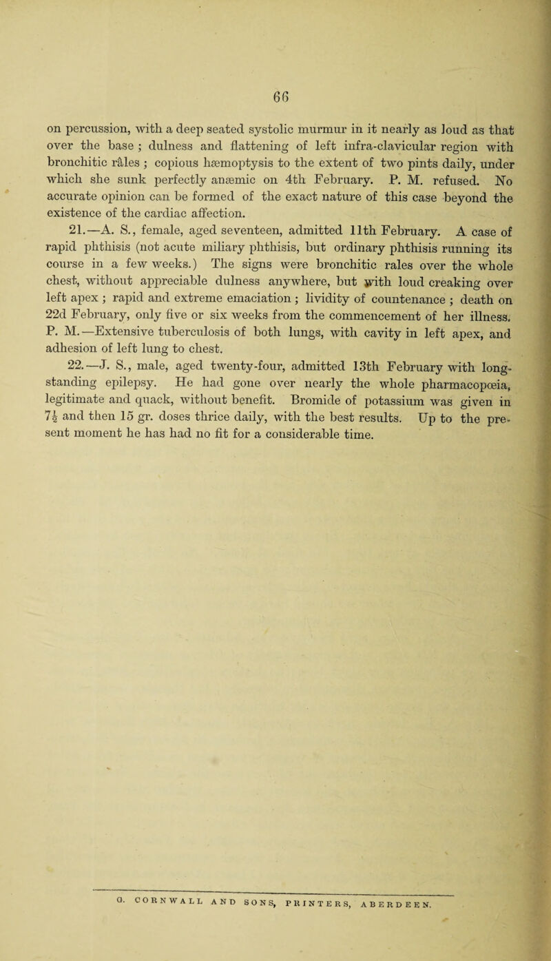 on percussion, with a deep seated systolic murmur in it nearly as loud as that over the base ; dulness and flattening of left infra-clavicular region with bronchitic r&les ; copious haemoptysis to the extent of two pints daily, under which she sunk perfectly angemic on 4th February. P. M. refused. No accurate opinion can be formed of the exact nature of this case beyond the existence of the cardiac affection. 21. —A. S., female, aged seventeen, admitted 11th February. A case of rapid phthisis (not acute miliary phthisis, but ordinary phthisis running its course in a few weeks.) The signs were bronchitic rales over the whole chest, without appreciable dulness anywhere, but jvith loud creaking over left apex ; rapid and extreme emaciation ; lividity of countenance ; death on 22d February, only five or six weeks from the commencement of her illness. P. M. —Extensive tuberculosis of both lungs, with cavity in left apex, and adhesion of left lung to chest. 22. —J. S., male, aged twenty-four, admitted 13th February with long¬ standing epilepsy. He had gone over nearly the whole pharmacopoeia, legitimate and quack, without benefit. Bromide of potassium was given in 74 and then 15 gr. doses thrice daily, with the best results. Up to the pre- sent moment he has had no fit for a considerable time.