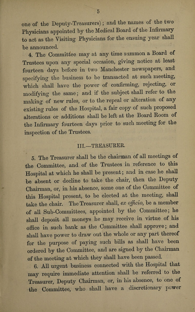 one of the Deputy-Treasurers); and the names of the two Physicians appointed by the Medical Board of the Infhrnary to act as the Visiting Physicians for the ensuing year shall be announced. 4. The Committee may at any time summon a Board of Trustees upon any special occasion, giving notice at least fourteen days before in two Manchester newspapers, and specifying the business to be transacted at such meeting, which shall have the power of confirming, rejecting, or modifying the same; and if the subject shall refer to the making of new rules, or to the repeal or alteration of any existing rules of the Hospital, a fair copy of such proposed alterations or additions shall be left at the Board Boom of the Infirmary fourteen days prior to such meeting for the inspection of the Trustees. III.—TREASURER. 5. The Treasurer shall be the chairman of all meetings of the Committee, and of the Trustees in reference to this Hospital at which he shall be present; and in case he shall be absent or decline to take the chair, then the Deputy Chairman, or, in his absence, some one of the Committee of this Hospital present, to be elected at the meeting, shall take the chair. The Treasurer shall, ex officio, be a member of all Sub-Committees, appointed by the Committee; he shall deposit all moneys he may receive in virtue of his office in such bank as the Committee shall approve; and shall have power to draw out the whole or any part thereof for the purpose of paying such bills as shall have been ordered by the Committee, and are signed by the Chairman of the meeting at which they shall have been passed. 6. All urgent business connected with the Hospital that may require immediate attention shall be referred to the Treasurer, Deputy Chairman, or, in his absence, to one of the Committee, who shall have a discretionary powei