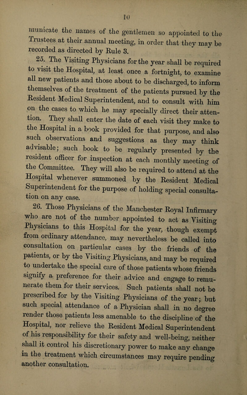 mumcate the names of the gentlemen so appointed to the Trustees at their annual meeting, in order that they may be recorded as directed by Rule 3. 25. The Visiting Physicians for the year shall be required to visit the Hospital, at least once a fortnight, to examine all new patients and those about to be discharged, to inform themselves of the treatment of the patients pursued by the Resident Medical Superintendent, and to consult with him on the cases to which he may specially direct their atten¬ tion. They shall enter the date of each visit they make to the Hospital in a book provided for that purpose, and also such observations and suggestions as they may think advisable; such book to be regularly presented by the resident officer for inspection at each monthly meeting of the Committee. They will also be required to attend at the Hospital whenever summoned by the Resident Medical Superintendent for the purpose of holding special consulta- tion on any case. 26. Those Physicians of the Manchester Royal Infirmary who are not of the number appointed to act as Visiting Physicians to this Hospital for the year, though exempt from ordinary attendance, may nevertheless be called into consultation on particular cases by the friends of the patients, or by the Visiting Physicians, and may be required to undertake the special care of those patients whose friends signify a preference for their advice and engage to remu¬ nerate them for their services. Such patients shall not be prescribed for by the Visiting Physicians of the year; but such special attendance of a Physician shall in no degree render those patients less amenable to the discipline of the Hospital, nor relieve the Resident Medical Superintendent of his responsibility for their safety and well-being, neither shall it control his discretionary power to make any change in the treatment which circumstances may require pending another consultation.