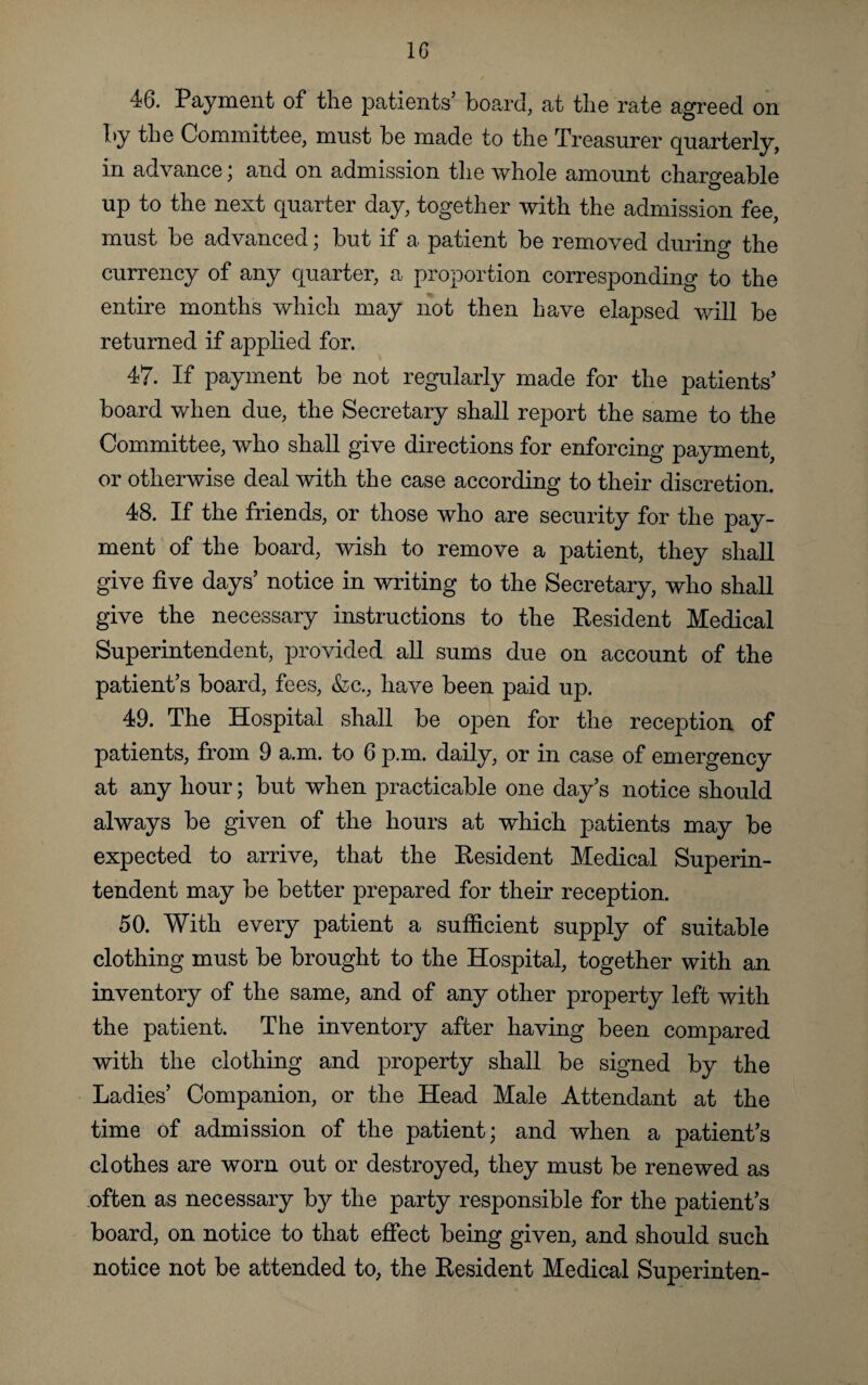 46. Payment of the patients’ board, at the rate agreed on by the Committee, must be made to the Treasurer quarterly, in advance; and on admission the whole amount chargeable up to the next cpiarter day, together with the admission fee, must be advanced; but if a patient be removed during the currency of any quarter, a proportion corresponding to the entire months which may not then have elapsed will be returned if applied for. 47. If payment be not regularly made for the patients’ board when due, the Secretary shall report the same to the Committee, who shall give directions for enforcing payment, or otherwise deal with the case according to their discretion. 48. If the friends, or those who are security for the pay¬ ment of the board, wish to remove a patient, they shall give five days’ notice in writing to the Secretary, who shall give the necessary instructions to the Resident Medical Superintendent, provided all sums due on account of the patient’s board, fees, &c., have been paid up. 49. The Hospital shall be open for the reception of patients, from 9 a.m. to 6 p.m. daily, or in case of emergency at any hour; but when practicable one day’s notice should always be given of the hours at which patients may be expected to arrive, that the Resident Medical Superin¬ tendent may be better prepared for their reception. 50. With every patient a sufficient supply of suitable clothing must be brought to the Hospital, together with an inventory of the same, and of any other property left with the patient. The inventory after having been compared with the clothing and property shall be signed by the Ladies’ Companion, or the Head Male Attendant at the time of admission of the patient; and when a patient’s clothes are worn out or destroyed, they must be renewed as often as necessary by the party responsible for the patient’s board, on notice to that effect being given, and should such notice not be attended to, the Resident Medical Superinten-