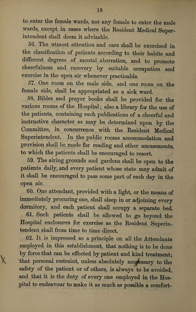 to enter the female wards, nor any female to enter the male wards, except in cases where the Resident Medical Super¬ intendent shall deem it advisable. 56. The utmost attention and care shall be exercised in the classification of patients according to their habits and different degrees of mental aberration, and to promote cheerfulness and recovery by suitable occupation and exercise in the open air whenever practicable. 57. One room on the male side, and one room on the female side, shall be appropriated as a sick ward. 58. Bibles and prayer books shall be provided for the various rooms of the Hospital; also a library for the use of the patients, containing such publications of a cheerful and instructive character as may be determined upon by the Committee, in concurrence with the Resident Medical Superintendent. In the public rooms accommodation and provision shall be made for reading and other amusements, to which the patients shall be encouraged to resort. 59. The airing grounds and gardens shall be open to the patients daily, and every patient whose state may admit of it shall be encouraged to pass some part of each day in the open air. 60. One attendant, provided with a light, or the means of immediately procuring one, shall sleep in or adjoining every dormitory, and each patient shall occupy a separate bed. 61. Such patients shall be allowed to go beyond the Hospital enclosures for exercise as the Resident Superin¬ tendent shall from time to time direct. 62. It is impressed as a principle on all the Attendants employed in this establishment, that nothing is to be done by force that can be effected by patient and kind treatment; that personal restraint, unless absolutely necessary to the safety of the patient or of others, is always to be avoided, and that it is the duty of every one employed in the Hos¬ pital to endeavour to make it as much as possible a comfort-