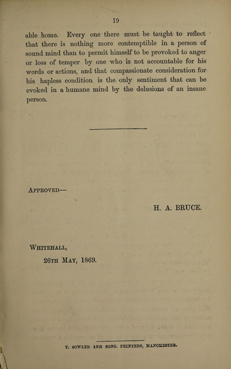 able home. Every one there must be taught to reflect that there is nothing more contemptible in a person of sound mind than to permit himself to be provoked to anger or loss of temper by one who is not accountable for his words or actions, and that compassionate consideration for his hapless condition is the only sentiment that can be evoked in a humane mind by the delusions of an insane person. Approved—• s H. A. BRUCE. Whitehall, 26th May, 1869. T. SOWLER A.ND SONS. PRINTERS, MANCHESTER,,