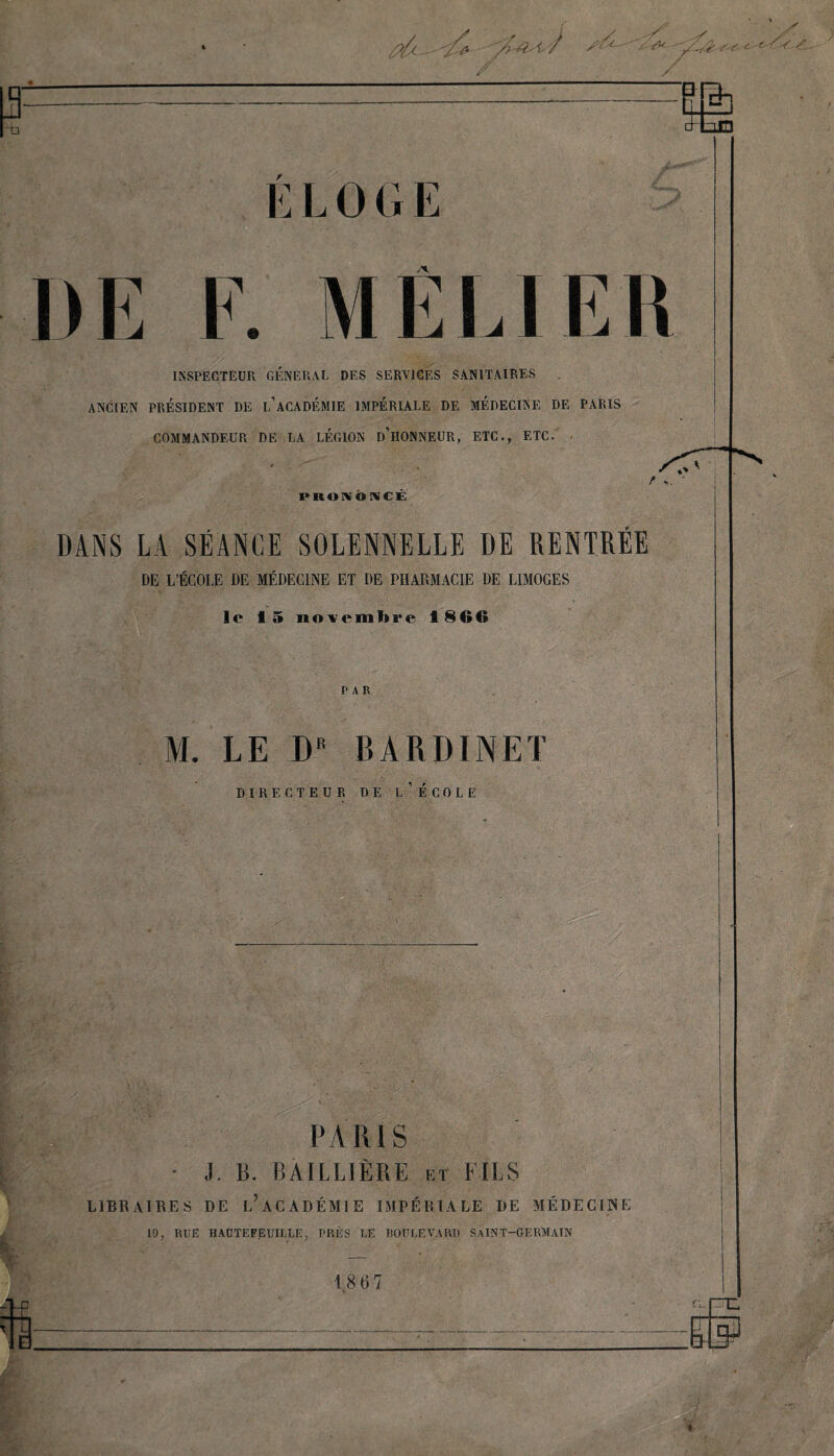 y / |B jXD ÉLOGE r* y DE F. M ELI EU INSPECTEUR GENERAL DES SERVICES SANITAIRES ANCIEN PRÉSIDENT DE L’ACADEMIE IMPERIALE DE MEDECINE DE PARIS COMMANDEUR DE LA LEGION D’HONNEUR, ETC., ETC. PRONONCE DANS LA SÉANCE SOLENNELLE DE RENTRÉE DE L’ÉCOLE DE MÉDECINE ET DE PHARMACIE DE LIMOGES le f 5 novembre fl 866 PAR M. LE DB BARDINET DIRECTEUR DE L ECOLE PARIS • J. B. BAILLIÈRE et FILS LIBRAIRES DE l’aCADÉMIE IMPÉRIALE DE MÉDECINE 10, RUE HAUTEFEUILLE, PRÈS LE BOULEVARD SaINT-GERMAIN
