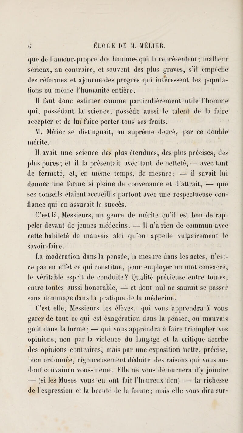 que de l’amour-propre des hommes qui la représentent; malheur sérieux, au contraire, et souvent des plus graves, s’il empêche des réformes et ajourne des progrès qui intéressent les popula¬ tions ou même l’humanité entière. 11 faut donc estimer comme particulièrement utile l’homme qui, possédant la science, possède aussi le talent de la faire accepter et de lui faire porter tous ses fruits. M. Mêiier se distinguait, au suprême degré, par ce double mérite. Il avait une science des plus étendues, des plus précises, des plus pures; et il la présentait avec tant de netteté, — avec tant de fermeté, et, en même temps, de mesure; — il savait lui donner une forme si pleine de convenance et d’attrait, — que ses conseils étaient accueillis partout avec une respectueuse con¬ fiance qui en assurait le succès. C’est là, Messieurs, un genre de mérite qu’il est bon de rap¬ peler devant de jeunes médecins. — Il n’a rien de commun avec cette habileté de mauvais aloi qu’on appelle vulgairement le savoir-faire. La modération dans la pensée, la mesure dans les actes, n’est- ce pas en effet ce qui constitue, pour employer un mot consacré, le véritable esprit de conduite? Qualité précieuse entre toutes, entre toutes aussi honorable, — et dont nul ne saurait se passer sans dommage dans la pratique de la médecine. C’est elle, Messieurs les élèves, qui vous apprendra à vous garer de tout ce qui est exagération dans la pensée, ou mauvais goût dans la forme ; — qui vous apprendra à faire triompher vos opinions, non par la violence du langage et la critique acerbe des opinions contraires, mais par une exposition nette, précise, bien ordonnée, rigoureusement déduite des raisons qui vous au- dont convaincu vous-même. Elle ne vous détournera d’y joindre — (si les Muses vous en ont fait l’heureux don) — la richesse de l’expression et la beauté de la forme; mais elle vous dira sur-
