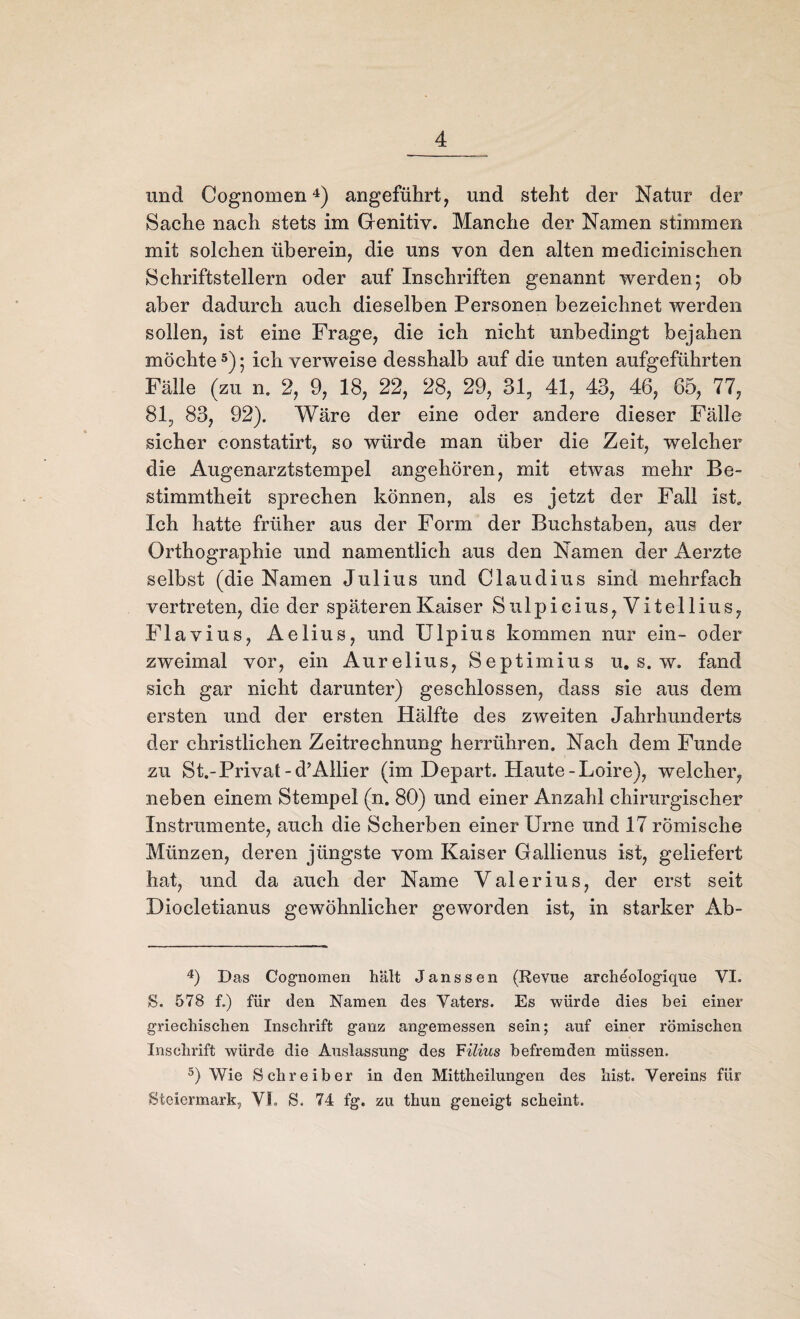 und Cognomen 4) angeführt, und steht der Natur der Sache nach stets im Genitiv. Manche der Namen stimmen mit solchen überein, die uns von den alten medicinischen Schriftstellern oder auf Inschriften genannt werden5 ob aber dadurch auch dieselben Personen bezeichnet werden sollen, ist eine Frage, die ich nicht unbedingt bejahen möchte5); ich verweise desshalb auf die unten aufgeführten Fälle (zu n. 2, 9, 18, 22, 28, 29, 31, 41, 43, 46, 65, 77, 81, 83, 92). Wäre der eine oder andere dieser Fälle sicher constatirt, so würde man über die Zeit, welcher die Augenarztstempel angehören, mit etwas mehr Be¬ stimmtheit sprechen können, als es jetzt der Fall ist. Ich hatte früher aus der Form der Buchstaben, aus der Orthographie und namentlich aus den Namen der Aerzte selbst (die Namen Julius und Claudius sind mehrfach vertreten, die der späteren Kaiser S11 lpicius, Vitellins, Flavins, Aelius, und Ulpius kommen nur ein- oder zweimal vor, ein Aurelius, Septimius u. s. w. fand sich gar nicht darunter) geschlossen, dass sie aus dem ersten und der ersten Hälfte des zweiten Jahrhunderts der christlichen Zeitrechnung herrühren. Nach dem Funde zu St.-Privat -d?Allier (im Depart. Haute-Loire), welcher, neben einem Stempel (n. 80) und einer Anzahl chirurgischer Instrumente, auch die Scherben einer Urne und 17 römische Münzen, deren jüngste vom Kaiser Gallienus ist, geliefert hat, und da auch der Name Valerius, der erst seit Diocletianus gewöhnlicher geworden ist, in starker Ab- 4) Das Cognomen hält Janssen (Revue archeologique VI. S. 578 f.) für den Namen des Vaters. Es würde dies bei einer griechischen Inschrift ganz angemessen sein; auf einer römischen Inschrift würde die Auslassung des Filius befremden müssen. 5) Wie Schreiber in den Mittheilungen des hist. Vereins für Steiermark, VF. S. 74 fg. zu thun geneigt scheint.