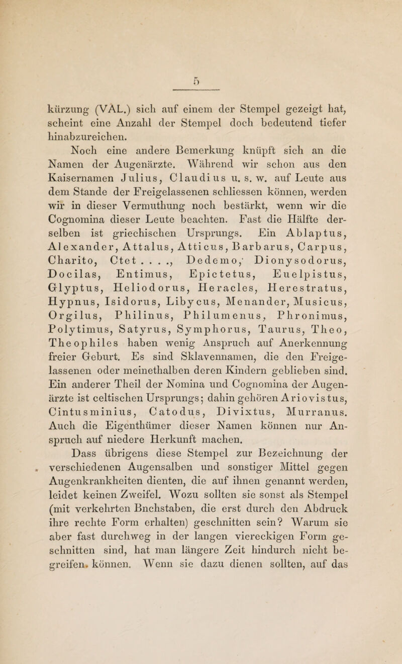 kürzung (VAL.) sich auf einem der Stempel gezeigt hat, scheint eine Anzahl der Stempel doch bedeutend tiefer hinabzureichen. Noch eine andere Bemerkung knüpft sich an die Namen der Augenärzte. Während wir schon aus den Kaisernamen Julius, Claudius u. s. w. auf Leute aus dem Stande der Freigelassenen schliessen können, werden wir in dieser Vermuthung noch bestärkt, wenn wir die Cognomina dieser Leute beachten. Fast die Hälfte der¬ selben ist griechischen Ursprungs. Ein Ablaptus, Alexander, Attalus, Atticus, Barbarus, Carpus, Charito, Ctet . . . ., Dedemo,' Diony sodorus, Docilas, Entimus, Epictetus, Euelpistus, Glyptus, Heliodor us, Hera des, Herestratus, Hypnus, Isidorus, Libycus, Menander, Musicus, Orgilus, Philinus, Philumenus, Phronimus, Polytimus, Satyrus, Symphorus, Taurus, Theo, Theophiles haben wenig Anspruch auf Anerkennung freier Geburt. Es sind Sklavennamen, die den Freige¬ lassenen oder meinethalben deren Kindern geblieben sind. Ein anderer Theil der Nomina und Cognomina der Augen¬ ärzte ist celtischen Ursprungs; dahin gehören Ariovistus, Cintu s minius, Catodus, Divixtus, Murranus. Auch die Eigenthümer dieser Namen können nur An¬ spruch auf niedere Herkunft machen. Dass übrigens diese Stempel zur Bezeichnung der » verschiedenen Augensalben und sonstiger Mittel gegen Augenkrankheiten dienten, die auf ihnen genannt werden, leidet keinen Zweifel. Wozu sollten sie sonst als Stempel (mit verkehrten Bnchstaben, die erst durch den Abdruck ihre rechte Form erhalten) geschnitten sein? Warum sie aber fast durchweg in der langen viereckigen Form ge¬ schnitten sind, hat man längere Zeit hindurch nicht be¬ greifen. können. Wenn sie dazu dienen sollten, auf das