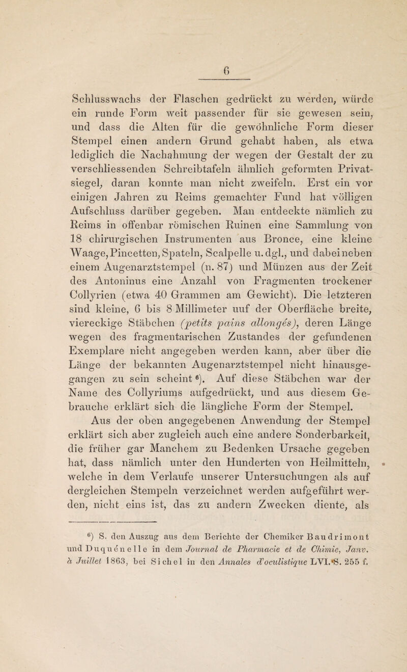 Schlusswachs der Flaschen gedrückt zu werden, würde ein runde Form weit passender für sie gewesen sein, und dass die Alten für die gewöhnliche Form dieser Stempel einen andern Grund gehabt haben, als etwa lediglich die Nachahmung der wegen der Gestalt der zu verschiiessenden Schreibtafeln ähnlich geformten Privat» Siegel, daran konnte man nicht zweifeln« Erst ein vor einigen Jahren zu Reims gemachter Fund hat völligen Aufschluss darüber gegeben. Man entdeckte nämlich zu Reims in offenbar römischen Ruinen eine Sammlung von 18 chirurgischen Instrumenten aus Bronce, eine kleine Waage, Pincetten, Spateln, Scalpelle u. dgl., und dabei neben einem Augenarztstempel (n. 87) und Münzen aus der Zeit des Antoninus eine Anzahl von Fragmenten trockener Collyrien (etwa 40 Grammen am Geivicht). Die letzteren sind kleine, 6 bis 8 Millimeter uuf der Oberfläche breite, viereckige Stäbchen (jpetits pains allonges), deren Länge wegen des fragmentarischen Zustandes der gefundenen Exemplare nicht angegeben werden kann, aber über die Länge der bekannten Augenarztstempel nicht hinausge¬ gangen zu sein scheint6). Auf diese Stäbchen war der Name des Collyriums aufgedrückt, und aus diesem Ge¬ brauche erklärt sich die längliche Form der Stempel. Aus der oben angegebenen Anwendung der Stempel erklärt sich aber zugleich auch eine andere Sonderbarkeit, die früher gar Manchem zu Bedenken Ursache gegeben hat, dass nämlich unter den Hunderten von Heilmitteln, welche in dem Verlaufe unserer Untersuchungen als auf dergleichen Stempeln verzeichnet werden aufgeführt wer¬ den, nicht eins ist, das zu andern Zwecken diente, als 6) S. den Auszug“ aus dem Berichte der Chemiker Bau drimont und Duque'n e 11 e in dem Journal de Pharmacie et de Chimie, Janv. b Juillet 1863, bei Sichel in den Ännales d'oculistique LYI.‘S. 255 f.