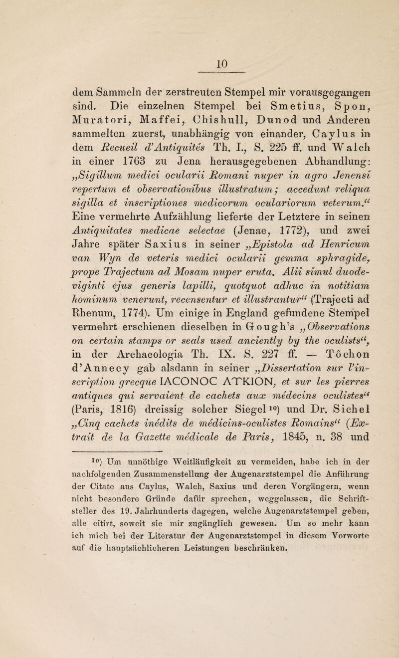 dem Sammeln der zerstreuten Stempel mir vorausgegangen sind. Die einzelnen Stempel bei Smetius, Spon, Muratori, Maffei, Chishull, Dunod und Anderen sammelten zuerst, unabhängig von einander, Caylus in dem Recueil d’Antiquites Th. I., S. 225 ff. und Walch in einer 1763 zu Jena herausgegebenen Abhandlung: „Sigillum medici ocularii Romani nuper in agro Jenensi repertum et observationihus illustratum; accedunt reiiqua sigilla et inscriptiones medicorum oculariorum veterump Eine vermehrte Aufzählung lieferte der Letztere in seinen Antiquitates medicae selectae (Jenae, 1772), und zwei Jahre später Saxius in seiner „Epistola ad Henricum van Wyn de veteris medici ocularii gemma sphragideT prope Trajectum ad Mosam nuper eruta. ALU simul duode- viginti ejus generis lapilli, quotquot adJiuc in notitiam hominum venerunt, recensentur et illustranturu (Trajecti ad Rhenum, 1774). Um einige in England gefundene Stempel vermehrt erschienen dieselben in Gough’s ,,Observations on certain stamps or seals used anciently by the oculists“? in der Archaeologia Th. IX. S. 227 ff. — Töchon d’Annecy gab alsdann in seiner „Dissertation sur Vin- scription grecque 1ACONOC AJTKION, et sur les pierres antiques qui servaient de cachets aux mtedecins oculistesu (Paris, 1816) dreissig solcher Siegel10) und Dr. Sichel „Cinq cachets inedits de medicins-oculistes Romainsli (Ex- trait de la Gazette medicale de Paris, 1845, n. 38 und l0) Um unnöthige Weitläufigkeit zu vermeiden, habe ich in der nachfolgenden Zusammenstellung der Augenarztstempel die Anführung der Citate aus Caylus, Walch, Saxius und deren Vorgängern, wenn nicht besondere Gründe dafür sprechen, weggelassen, die Schrift¬ steller des 19. Jahrhunderts dagegen, welche Augenarztstempel geben7 alle citirt, soweit sie mir zugänglich gewesen. Um so mehr kann ich mich bei der Literatur der Augenarztstempel in diesem Vorworte auf die hauptsächlicheren Leistungen beschränken.