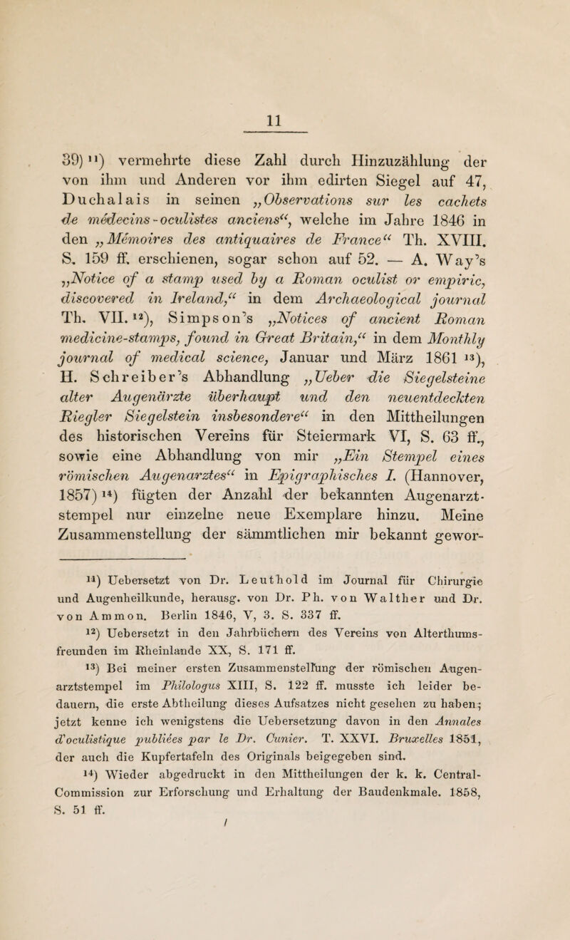 39) n) vermehrte diese Zahl durch Hinzuzählung der von ihm und Anderen vor ihm edirten Siegel auf 47, Duchaiais in seinen „Observations sur les cachets de medecins - octdistes anciens“ welche im Jahre 1846 in den „Memoires des antiquaires de Franceu Th. XVIII. S. 159 ff, erschienen, sogar schon auf 52. — A. Way’s „Notice of a stamp used by a Roman oculist or empiric discovered in Irelandin dein Archaeological journal Th. VII.12), Simpson’s „Notices of ancient Römern medicine-stamp s, found in Great Britain“ in dem Montldy journal of medical Science, Januar und März 1861 13), H. Sch reib er’s Abhandlung ;;Ueber die Sie gelsteine alter Augenärzte überhaupt und den neuentdeckten Riegler Ziegelstein insbesondereu in den Mittheilungen des historischen Vereins für Steiermark VI, S. 63 ff,, sowie eine Abhandlung von mir „Ein Stempel eines römischen Augenarztesu in Epigraphisches I. (Hannover, 1857) 14) fügten der Anzahl der bekannten Augenarzt* Stempel nur einzelne neue Exemplare hinzu. Meine Zusammenstellung der sämmtlichen mir bekannt gewor- J1) Uebersetzt von Dr. Leuthold im Journal für Chirurgie und Augenheilkunde, herausg. von Dr. Ph. von Walther und Dr. von Ammon. Berlin 1846, V, 3. S. 337 ff. 12) Uebersetzt in den Jahrbüchern des Vereins von Alterthums¬ freunden im Rheinlande XX, S. 171 ff. 13) Bei meiner ersten Zusammenstellung der römischen Augen¬ arztstempel im Philologus XIII, S. 122 ff. musste ich leider be¬ dauern, die erste Abtheilung dieses Aufsatzes nicht gesehen zu haben • jetzt kenne ich wenigstens die Uebersetzung davon in den Annales d'oeulistique publiees par le Dr. Gunier. T. XXVI. Bruxelles 1851, der auch die Kupfertafeln des Originals beigegeben sind. 14) Wieder abgedruckt in den Mittheilungen der k. k. Central- Commission zur Erforschung und Erhaltung der Baudenkmale. 1858, S. 51 ff. /
