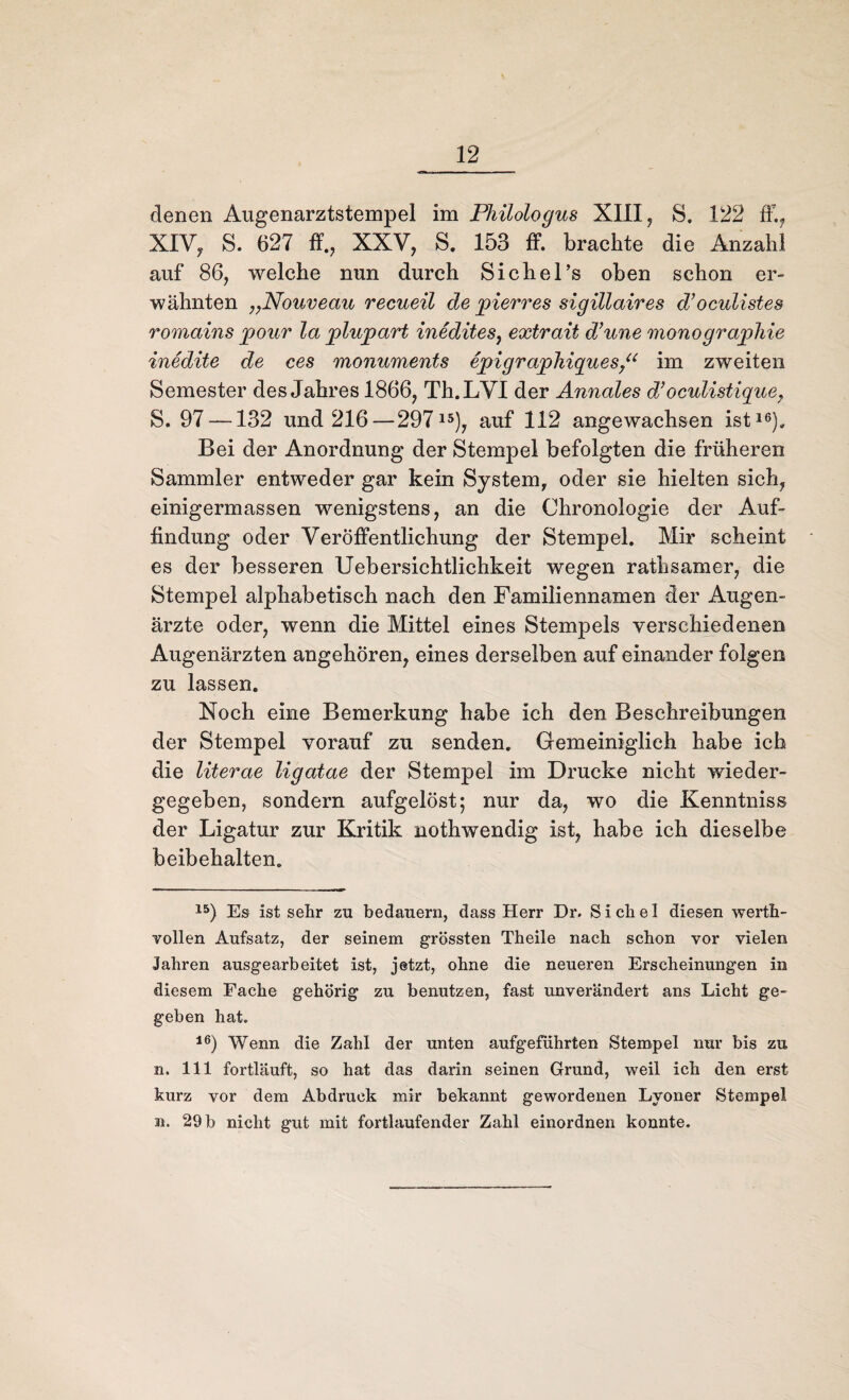 denen Augenarztstempel im Philologus XIII, S. 122 ff., XIV, S. 627 ff., XXV, S. 153 ff. brachte die Anzahl auf 86, welche nun durch Sichel’s oben schon er¬ wähnten „Nouveau recueil de jpierres sigillaires d’oculistes romains j)our la plujpart inedites, extrait d’une monographie inedite de ces monuments epigraphiques,“ im zweiten Semester des Jahres 1866, Th.LVI der Annales d’oculistique, S. 97 —132 und 216—29715), auf 112 angewachsen ist16)» Bei der Anordnung der Stempel befolgten die früheren Sammler entweder gar kein System, oder sie hielten sich, einigermassen wenigstens, an die Chronologie der Auf¬ findung oder Veröffentlichung der Stempel. Mir scheint es der besseren Uebersichtlichkeit wegen rathsamer, die Stempel alphabetisch nach den Familiennamen der Augen¬ ärzte oder, wenn die Mittel eines Stempels verschiedenen Augenärzten angehören, eines derselben auf einander folgen zu lassen. Noch eine Bemerkung habe ich den Beschreibungen der Stempel vorauf zu senden. Gemeiniglich habe ich die literae ligatae der Stempel im Drucke nicht wieder¬ gegeben, sondern aufgelöst; nur da, wo die Kenntniss der Ligatur zur Kritik nothwendig ist, habe ich dieselbe beibehalten. 15) Es ist sehr zu bedauern, dass Herr Dr. S i ch e I diesen werth- vollen Aufsatz, der seinem grössten Theile nach schon vor vielen Jahren ausgearbeitet ist, jetzt, ohne die neueren Erscheinungen in diesem Fache gehörig zu benutzen, fast unverändert ans Licht ge¬ geben hat. 16) Wenn die Zahl der unten aufgeführten Stempel nur bis zu n. 111 fortläuft, so hat das darin seinen Grund, weil ich den erst kurz vor dem Abdruck mir bekannt gewordenen Lyoner Stempel n. 29 b nicht gut mit fortlaufender Zahl einordnen konnte.