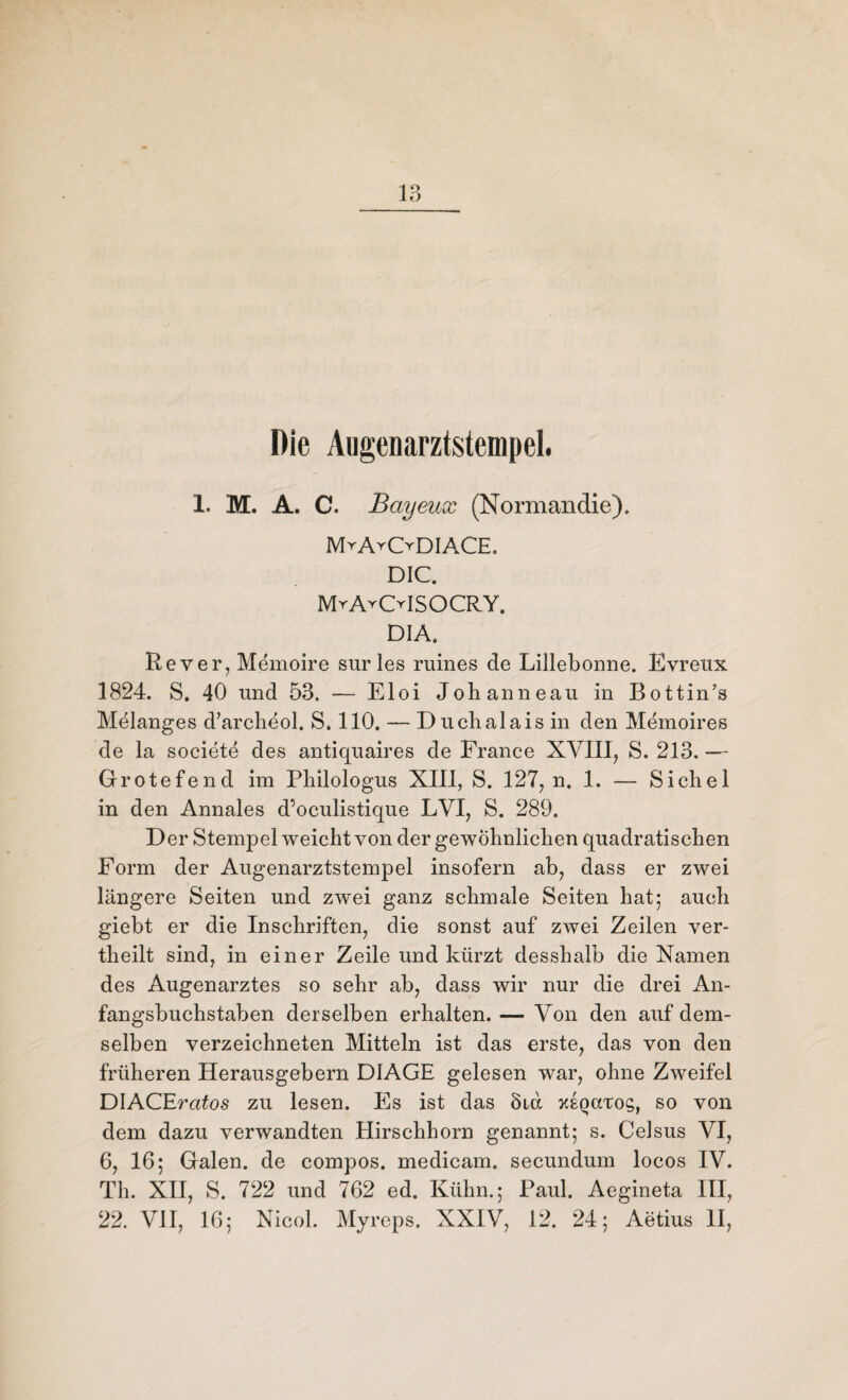 Die Aiigenarztstempel. 1. M. A. C. Bayeux (Normandie). MrArODIACE. DIC. MrA^CrlSOCRY. DIA. Rever, Memoire sur les ruines de Lillebonne. Evreux 1824. S. 40 und 53. — Eloi Johanneau in Bottin’s Melanges d’archeol. S. 110. — Duchaiais in den Memoires de la societe des antiquaires de France XVIII, S. 213. — Grotefend im Philologus XIII, S. 127, n. 1. — Sichel in den Annales d’oeulistique LVI, S. 289. Der Stempel weicht von der gewöhnlichen quadratischen Form der Augenarztstempel insofern ab, dass er zwei längere Seiten und zwei ganz schmale Seiten hat; auch giebt er die Inschriften, die sonst auf zwei Zeilen ver¬ theilt sind, in einer Zeile und kürzt desshalb die Namen des Augenarztes so sehr ab, dass wir nur die drei An¬ fangsbuchstaben derselben erhalten. — Von den auf dem¬ selben verzeichneten Mitteln ist das erste, das von den früheren Herausgebern DIAGE gelesen war, ohne Zweifel DlACEratos zu lesen. Es ist das 8ia xeqcctoc;, so von dem dazu verwandten Hirschhorn genannt; s. Celsus VI, 6, 16; Galen, de compos. medicam. secundum locos IV. Th. XII, S. 722 und 762 ed. Kühn.; Paul. Aegineta III, 22. VII, 16; Nicol. Myreps. XXIV, 12. 24; Aetius II,