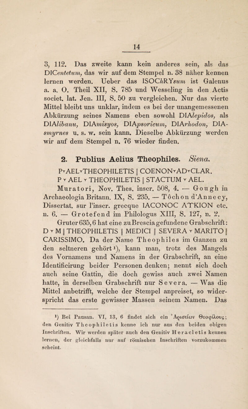 3, 112. Das zweite kann kein anderes sein, als das DICentetum, das wir auf dem Stempel n. 38 näher kennen lernen werden. Ueber das ISOCARYsim ist Galenus a. a. O. Theil XII, S. 785 und Wesseling in den Actis societ. lat. Jen. III, S. 50 zu vergleichen. Nur das vierte Mittel bleibt uns unklar, indem es bei der unangemessenen Abkürzung seines Namens eben sowohl DIAlepidos, als DIAlibanUj DIAmisyos, DIApsoricum, DIArhodon, DIA- smyrnes u. s. w. sein kann. Dieselbe Abkürzung werden wir auf dem Stempel n. 76 wieder finden. 2. Publius Aelius Theophiles. Siena. PvAELrTHEOPHILETIS || COENONvADyCLAR. P r AEL r THEOPHILETIS || STACTUM y AEL. Muratori, Nov. Thes. inscr. 508, 4. •— Gough in Archaeologia Britann. IX, S. 235. — Töchon d’Annecy, Dissertat. sur l’inscr. grecque IACONOC AJTKION etc. n. 6. — Gr otefend im Philologus XIII, S. 127, n. 2. Gruter635,6 hat eine zu Brescia gefundene Grabschrift: D r M | THEOPHILETIS || MEDICI || SEVERA r MARITO || CARISSIMO. Da der Name Theophiles im Ganzen zu den seltneren gehörtJ), kann man, trotz des Mangels des Vornamens und Namens in der Grabschrift, an eine Identificirung beider Personen denken; nennt sich doch auch seine Gattin, die doch gewiss auch zwei Namen hatte, in derselben Grabschrift nur Severa, —Was die Mittel anbetrifft, welche der Stempel anpreiset, so wider¬ spricht das erste gewisser Massen seinem Namen. Das J) Bei Pausan. VI, 13, 6 findet sich ein ’Aqiötiov 0£O(pi'Xo,ug; den Genitiv Theophiletis kenne ich nur aus den beiden obigen Inschriften. Wir werden später auch den Genitiv Heracletis kennen lernen, der gleichfalls nur auf römischen Inschriften vorzukommen scheint.