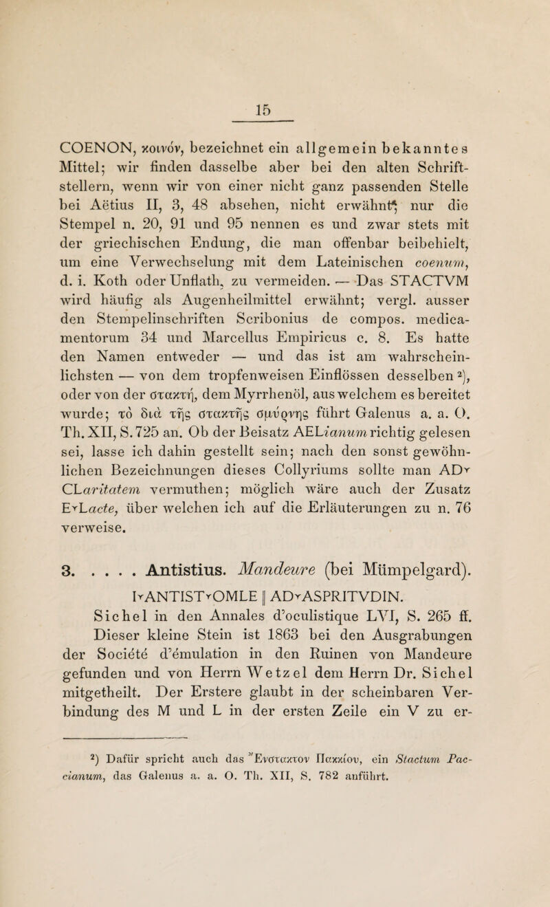 COENON, xoivöv, bezeichnet ein allgemein bekanntes Mittel; wir finden dasselbe aber bei den alten Schrift¬ stellern, wenn wir von einer nicht ganz passenden Stelle bei Aetius II, 3, 48 absehen, nicht erwähnt^ nur die Stempel n. 20, 91 und 95 nennen es und zwar stets mit der griechischen Endung, die man offenbar beibehielt, um eine Verwechselung mit dem Lateinischen coenum, d. i. Koth oder Unflath, zu vermeiden. ■— Das STACTVM wird häufig als Augenheilmittel erwähnt; vergl. ausser den Stempelinschriften Scribonius de compos. medica- mentorum 34 und Marcellus Ernpiricus c. 8. Es hatte den Namen entweder — und das ist am wahrschein¬ lichsten— von dem tropfenweisen Einflössen desselben2), oder von der dTaxTrj, dem Myrrhenöl, aus welchem es bereitet wurde; to 8id Tfjs dTComjs ögÖQrris führt Galenus a. a. O. Th. XII, S.725 an. Ob der Beisatz AELianum richtig gelesen sei, lasse ich dahin gestellt sein; nach den sonst gewöhn¬ lichen Bezeichnungen dieses Collyriums sollte man AD^ CLaritatem vermuthen; möglich wäre auch der Zusatz E^Lac^e, über welchen ich auf die Erläuterungen zu n. 76 verweise. 3.Antistius. Mandeure (bei Mümpelgard). BANTISTrOMLE || ADrASPRITVDIN. Sichel in den Annales d’oculistique LVI, S. 265 ff. Dieser kleine Stein ist 1863 bei den Ausgrabungen der Soeiete d’emulation in den Ruinen von Mandeure gefunden und von Herrn Wetzel dem Herrn Dr. Sichel mitgetheilt. Der Erstere glaubt in der scheinbaren Ver¬ bindung des M und L in der ersten Zeile ein V zu er- 2) Dafür spricht auch das ''E'VötaxTO'V IIcoouou, ein Stactum Pac- cianum, das Galenus a, a. O. Th. XII, S. 782 anführt.