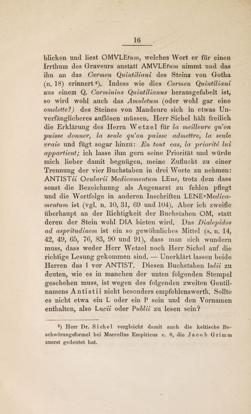blicken und liest OMVLE&m; welches Wort er für einen Irrthum des Graveurs anstatt AMVLE^wm nimmt und das ihn an das Carmen Quintiliani des Steins von Gotha (n. 18) erinnert3). Indess wie dies Carmen Quintiliani aus einem Q. Carminius Quintilianus herausgefabelt ist, so wird wohl auch das Amuletum (oder wohl gar eine Omelette?) des Steines von Mandeure sich in etwas Un¬ verfänglicheres auflösen müssen. Herr Sichel hält freilich die Erklärung des Herrn Wetzel für la meilleure qu’on puisse donner, la Seide qu’on puisse admettre, la seule vraie und fügt sogar hinzu: En tout cas, la priorite lui appartient; ich lasse ihm gern seine Priorität und würde mich lieber damit begnügen, meine Zuflucht zu einer Trennung der vier Buchstaben in drei Worte zu nehmen: ANTISTw Ocularii Medicamentum LE ne, trotz dem dass sonst die Bezeichnung als Augenarzt zu fehlen pflegt und die Wortfolge in anderen Inschriften LENE^Medica- mentum ist (vgl. n. 10, 31, 69 und 104). Aber ich zweifle überhaupt an der Richtigkeit der Buchstaben OM, statt deren der Stein wohl DIA bieten wird. Das Dialepidos ad aspritudinem ist ein so gewöhnliches Mittel (s. n. 14, 42, 49, 65, 76, 83, 90 und 91), dass man sich wundern muss, dass weder Herr Wetzel noch Herr Sichel auf die richtige Lesung gekommen sind. — Unerklärt lassen beide Herren das I vor ANTIS77 Diesen Buchstaben lulii zu deuten, wie es in manchen der unten folgenden Stempel geschehen muss, ist wegen des folgenden zweiten Gentil- namens Anti stii nicht besonders empfehlenswerth. Sollte es nicht etwa ein L oder ein P sein und den Vornamen enthalten, also Lucii oder Publii zu lesen sein? 3) Herr Dr. Sichel vergleicht damit auch die keltische Be¬ schwörungsformel bei Marcellus Empiricus c. 8, die Jacob Grimm zuerst gedeutet hat.