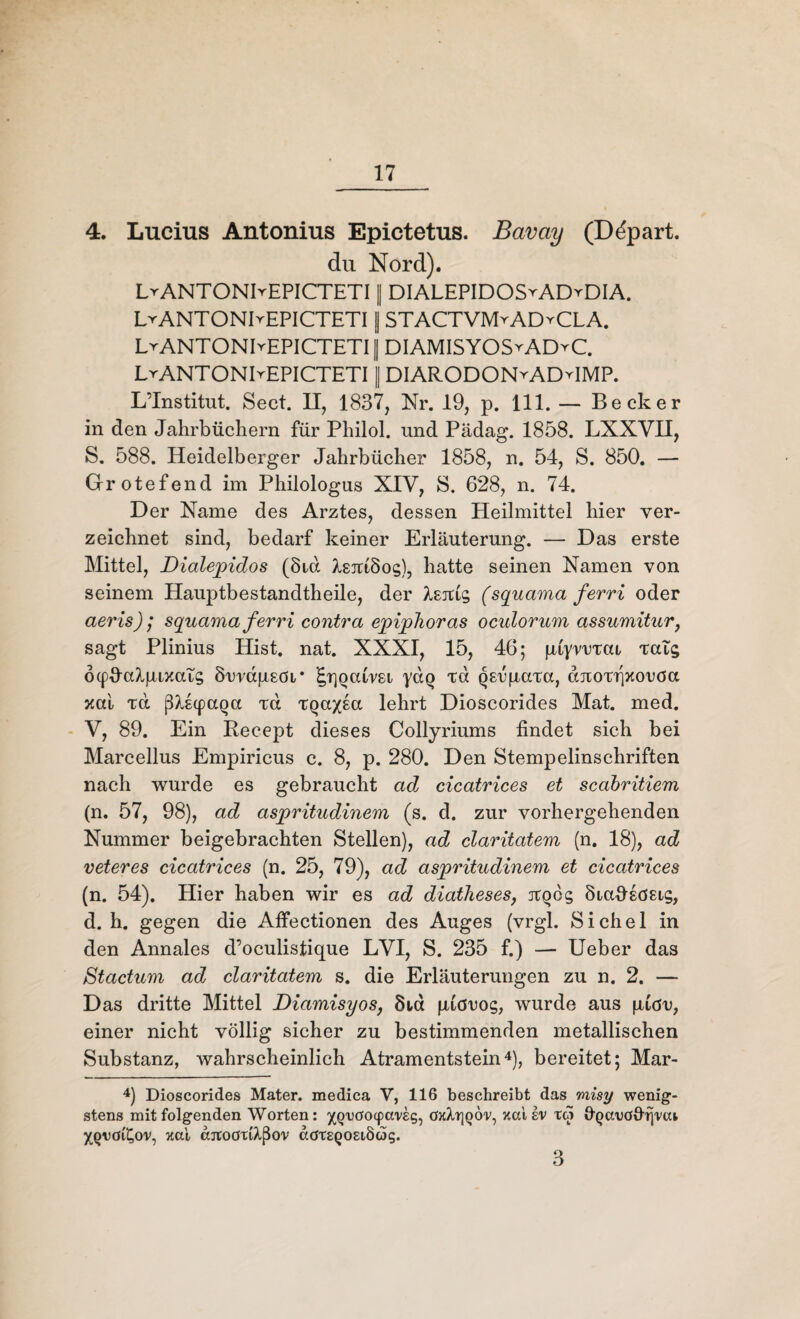 4. Lucius Antonius Epictetus. Bavay (Ddpart. du Nord). LrANTONKEPICTETI || DIALEPIDOSyADyDIA. LvANTONIvEPICTETI | STACTVIVHADyCLA. LrANTONIvEPICTETI || DIAMISYOS^ADrC. LrANTONIrEPICTETI || DIARODONrADHMP. L’Institut. Sect. II, 1837, Nr. 19, p. 111. — Becker in den Jahrbüchern für Philol. und Pädag. 1858. LXXYII, 5. 588. Heidelberger Jahrbücher 1858, n. 54, S. 850. — Grotefend im Philologus XIY, S. 628, n. 74. Der Name des Arztes, dessen Heilmittel hier ver¬ zeichnet sind, bedarf keiner Erläuterung. — Das erste Mittel, Dialepidos (8id ^sictSog), hatte seinen Namen von seinem Hauptbestandtheile, der Isnic, (squama ferri oder aeris) ,* squama ferri contra epiphoras oculorum assumitur, sagt Plinius Hist. nat. XXXI, 15, 46; piyrortca rats ocpJcdpixaic; Örrdfisöi’ £r]Qaim yaQ td QErgaTa, djcoTqxoröa xai, Ta ß?i(paQa ta TQaxsa lehrt Dioscorides Mat. med. V, 89. Ein Recept dieses Collyriums findet sich bei Marcellus Empirieus c. 8, p. 280. Den Stempelinschriften nach wurde es gebraucht ad cicatrices et scabritiem (n. 57, 98), ad aspritudinem (s. d. zur vorhergehenden Nummer beigebrachten Stellen), ad claritatem (n. 18), ad veteres cicatrices (n. 25, 79), ad aspritudinem et cicatrices (n. 54). Hier haben wir es ad diatheses, jtQÖg Öiafisösig, d. h. gegen die Affectionen des Auges (vrgl. Sichel in den Annales d’oculistique LYI, S. 235 f.) — Ueber das Stactum ad claritatem s. die Erläuterungen zu n. 2. — Das dritte Mittel Diamisyos, 8ia piörog, wurde aus \iiöv, einer nicht völlig sicher zu bestimmenden metallischen Substanz, wahrscheinlich Atramentstein4), bereitet; Mar- 4) Dioscorides Mater, medica V, 116 beschreibt das misy wenig¬ stens mit folgenden Worten: xQ'ucrocpaveg, öxXtjqÖv, xal iv to ÜQanöOrj'veu XQudi^ov, xai djtodtiA.ßov adtEQOSiöog. 3