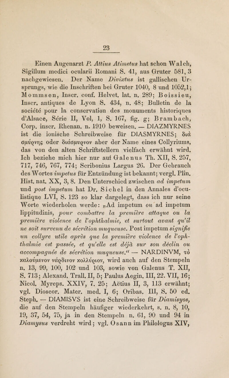 Einen Augenarzt P. Attius Atimetus hat schon Walch, Sigillum medici ocularii Romani S. 41, aus Gruter 581, 3 nachgewiesen. Der Name Divixtus ist gallischen Ur¬ sprungs, wie die Inschriften bei Gruter 1040, 8 und 1052,1; Mommsen, Inscr. conf. Helvet. lat. n. 289; Boissieu, Inscr. antiques de Lyon S. 434, n. 48; Bulletin de la societe pour la Conservation des monuments historiques d’Alsace, Serie II, Yol, 1, S. 167, fig. g; Brambach, Corp. inscr. Rhenan. n. 1910 beweisen. — DIAZMYRNES ist die ionische Schreibweise für DIASMYRNES; 8icc öp/uQrqg oder Siaöp/UQror aber der Name eines Collyriums, das von den alten Schriftstellern vielfach erwähnt wird. Ich beziehe mich hier nur auf Galenus Th. XII, S. 257, 717, 746, 767, 774; Scribonius Largus 26. Der Gebrauch des Wortes impetus für Entzündung ist bekannt; vergl. Plin. Hist. nat. XX, 3, 8. Den Unterschied zwischen ad impetum und post imjpetum hat Dr. Sichel in den Annales d’ocu- listique LVI, S. 123 so klar dargelegt, dass ich nur seine Worte wiederholen werde: „Ad impetum ou ad impetum lippitudinis, pour combattre la premiere attaque ou la premiere violence de V ophthalmie, et surtout avant qu’il ne soit survenu de secretion muqueuse. Post impetum signifie un collyre utile apres que la premiere violence de Voph- thalmie est passee, et qu’elle est dejä sur son declin ou accompagnee de secretion muqueuse.u — NARDINVM, to xcdorgsror raQSirov xoM/UQtor, wird auch auf den Stempeln n. 13, 99, 100, 102 und 103, sowie von Galenus T. XII, S. 713; Alexand. Trall. II, 5; Paulus Aegin. III, 22. VII, 16; Nicol. Myreps. XX1Y, 7. 25; Aetius H, 3, 113 erwähnt; vgl. Dioscor. Mater, med. I, 6; Oribas. III, S. 50 ed. Steph. — DIAMISVS ist eine Schreibweise für DiamisyoSj die auf den Stempeln häufiger wiederkehrt, s. n. 8, 10, 19, 37, 54, 75, ja in den Stempeln n. 61, 90 und 94 in Diamysus verdreht wird; vgl. Osann im Philologus XIV,