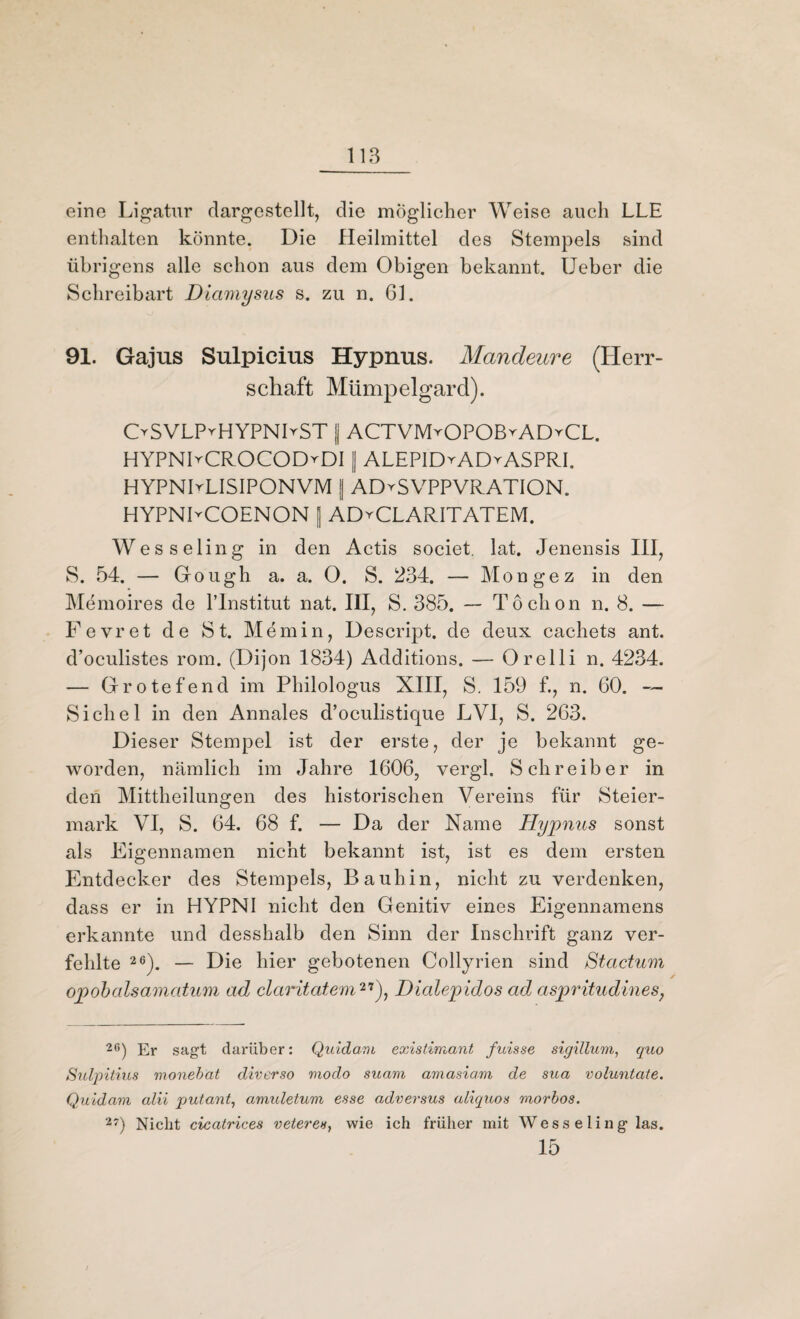 eine Ligatur dargestellt, die möglicher Weise auch LLE enthalten könnte. Die Heilmittel des Stempels sind übrigens alle schon aus dem Obigen bekannt. lieber die Schreibart Dicimysus s. zu n. 61. 91. Gajus Sulpicius Hypnus. Mandeure (Herr¬ schaft Mümpelgard). OSVLPrHYPNHST || ACTVMrOPOßrADrCL. HYPNIrCROCODrDI || ALEPID^ADrASPRI. HYPNDLISIPONVM || ADySVPPVRATION. HYPNLCOENON [ ADyCLARITATEM. Wesseling in den Actis societ. lat. Jenensis III, S. 54. — Gough a. a. O. S. 234. — Mongez in den Memoires de l’lnstitut nat. III, S. 385. — Toclion n. 8. — Fevret de St. Memin, Descript. de deux cachets ant. d’oculistes rom. (Dijon 1834) Additions. — Orelli n. 4234. — Grotefend im Philologus XIII, S. 159 f., n. 60. — Sichel in den Annales d’oculistique LVI, S. 263. Dieser Stempel ist der erste, der je bekannt ge¬ worden, nämlich im Jahre 1606, vergl. Schreiber in den Mittheilungen des historischen Vereins für Steier¬ mark VI, S. 64. 68 f. — Da der Name Hypnus sonst als Eigennamen nicht bekannt ist, ist es dem ersten Entdecker des Stempels, Bauhin, nicht zu verdenken, dass er in HYPNI nicht den Genitiv eines Eigennamens erkannte und desshalb den Sinn der Inschrift ganz ver¬ fehlte 26). — Die hier gebotenen Collyrien sind Stactum opobalsamatum ad claritatem27), Dialepidos ad aspritudines, 26) Er sagt darüber: Quidam existimant fuisse sigillum, quo Sulpitius monebat diverso modo suam amasiam de sua voluntate. Quidam alii putant, amuletum esse adversus aliquos morbos. 27) Nicht cicatrices vetere», wie ich frülier mit Wesseling las. 15