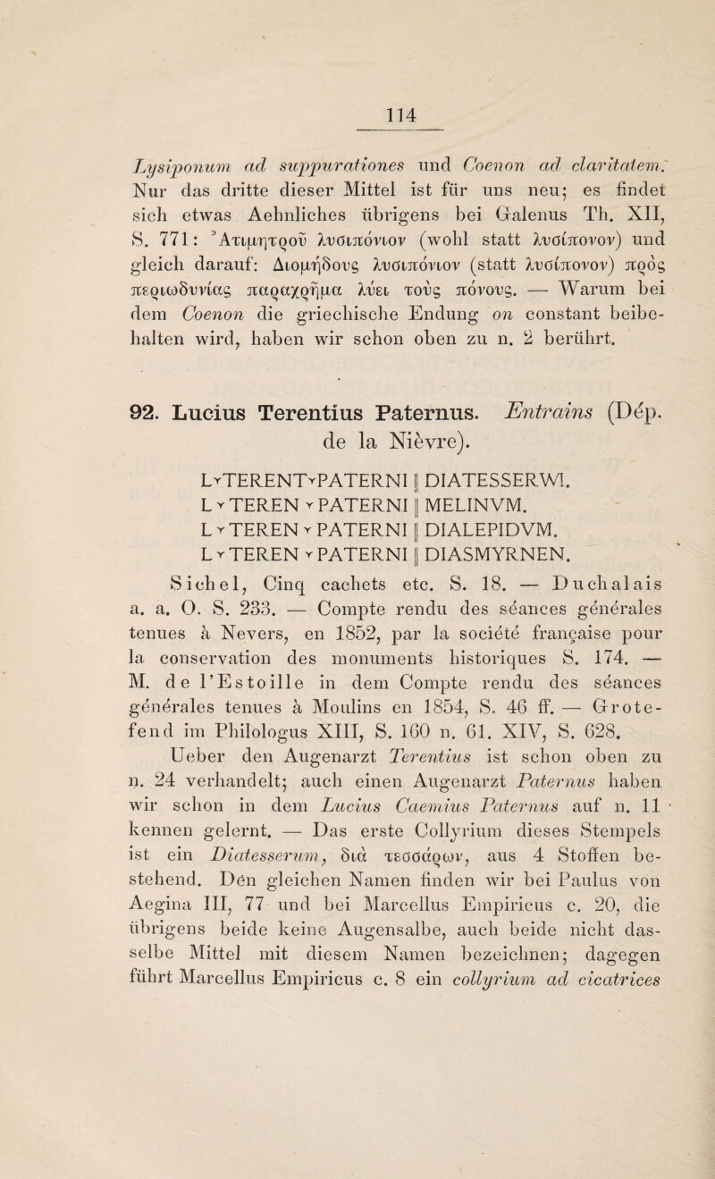 Lysiponum ad supjpurationes und Coenon ad claritatem. Nur das dritte dieser Mittel ist für uns neu; es findet sich etwas Aehnliches übrigens bei Galenus Th. XII, 8. 771: 3ATifXTjTQoü A/uötjromov (wohl statt Aröiitoror) und gleich darauf: Aiogf)5org Aröiitonov (statt Auöiitoror) Jtoog tcsquo Somas jtaQaxQrjfict A/rst Torg jcovorg. — Warum bei dem Coenon die griechische Endung on constant beibe¬ halten wird, haben wir schon oben zu n. 2 berührt. 92. Lucius Terentius Paternus. Entrains (Ddp. de la Nid vre). LrTERENT^PATERNI | DIATESSERWI. L r TEREN y PATERNI j| MELINVM. L r TEREN r PATERNI | DIALEP1DVM. L v TEREN y PATERNI | DIASMYRNEN. Sichel, Cinq cachets etc. S. 18. — Duchaiais a. a. O. S. 233. — Compte rendu des seances generales tenues a Nevers, en 1852, par la societe francaise pour la Conservation des monuments historiques 8. 174. —- M. d e l’Es toille in dem Compte rendu des seances generales tenues a Moulins en 1854, S. 46 ff. — Grote- fend im Philologus XIII, 8. 160 n. 61. XIV, 8. 628. Ueber den Augenarzt Terentius ist schon oben zu n. 24 verhandelt; auch einen Augenarzt Paternus haben wir schon in dem Lucius Caemius Paternus auf n. 11 kennen gelernt. — Das erste Collyrium dieses Stempels ist ein Diatesserum, 8id xeööcxqcov, aus 4 Stoffen be¬ stehend. Dün gleichen Namen finden wir bei Paulus von Aegina III, 77 und bei Marcellus Empiricus c. 20, die übrigens beide keine Augensalbe, auch beide nicht das¬ selbe Mittel mit diesem Namen bezeichnen; dagegen führt Marcellus Empiricus c. 8 ein collyrium ad cicatrices