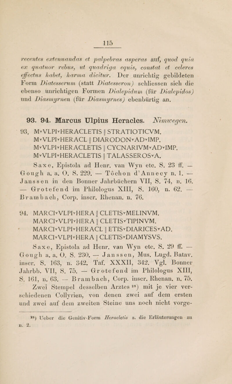 recentes extenuandas et palpebras asperas auf, quod quia ex quatuor rebus, ut quadriga equis7 constat et celeres ejfectus habet, harma dicitur. Der unrichtig gebildeten Form Diatesserum (statt Diatesseron) schliessen sich die ebenso unrichtigen Formen Dialepidum (für Dialepidos) und Diasmyrnen (für Diasmyrnes) ebenbürtig an. 93. 94. Marcus Ulpius Heracles. Nimwegen, 93. MyVLPFHERACLETIS || STRATIOTICVM. MyVLPFHERACL I DIARODONyADyIMP. MrVLPlrHERACLETIS || CYCNARIVMyADyIMP. MvVLPIrHERACLETIS [ TALASSEROSyA. Saxe, Epistola ad Henr. van Wyn etc. S. 23 ff. — Gough a. a. O. S. 229. •— Töchon d'Annecy n. 1. — Janssen in den Bonner Jahrbüchern VII, S. 74, n. 16. — Grotefend im Philologus XIII, 8. 160, n. 62. — Brambach, Corp. inscr. Rbenan. n. 76. 94. MARCIyVLPFHERA J CLETISyMELINVM. MARCIyVLPIyHERA 1 CLETISyTIPINVM. MARCIyVLPIyHERACL I ETISyDIARICESyAD. MARCIyVLPIyHERA || CLETISyDIAMYSVS. Saxe, Epistola ad Henr. van Wyn etc. S. 29 ff. — Gough a. a. O. S. 230. — Janssen, Mus. Lugd. Batav. inscr. S. 163, n. 342. Taff XXXII, 342. Vgl. Bonner Jahrbb. VII, S. 75. — Grotefend im Philologus XIII, S. 161, n. 63. — Brambach, Corp. inscr. Rhenan. n. 75. Zwei Stempel desselben Arztes 28) mit je vier ver¬ schiedenen Collyrien, von denen zwei auf dem ersten und zwei auf dem zweiten Steine uns noch nicht vorge- ’28) Ueber die Genitiv-Form Heracletis s. die Erläuterungen zu n. 2.
