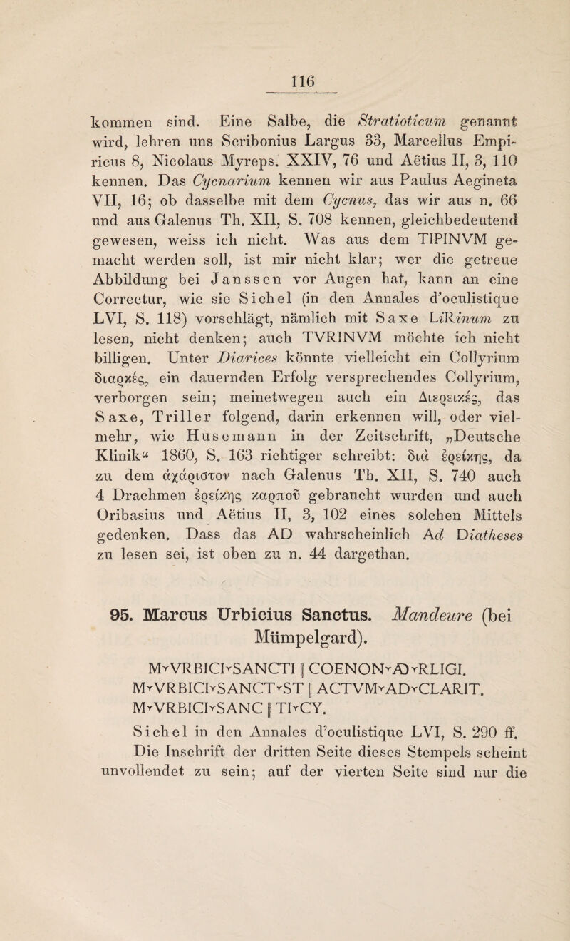 kommen sind. Eine Salbe, die Stratioticum genannt wird, lehren uns Scribonius Largus 33, Marcellus Empi- ricus 8, Nicolaus Myreps. XXIV, 76 und Aetius II, 3, 110 kennen. Das Cycnarium kennen wir aus Paulus Aegineta VII, 16; ob dasselbe mit dem Cycnus7 das wir aus n, 66 und aus Galenus Th. XII, S. 708 kennen, gleichbedeutend gewesen, weiss ich nicht. Was aus dem TIPINVM ge¬ macht werden soll, ist mir nicht klar; wer die getreue Abbildung bei Janssen vor Augen hat, kann an eine Correctur, wie sie Sichel (in den Annales d’oculistique LVI, S. 118) vorschlägt, nämlich mit Saxe LiRinum zu lesen, nicht denken; auch TVRINVM möchte ich nicht billigen. Unter Diarices könnte vielleicht ein Collyrium ÖiaQXsg, ein dauernden Erfolg versprechendes Collyrium, verborgen sein; meinetwegen auch ein Aisqsixgg, das Saxe, Triller folgend, darin erkennen will, oder viel¬ mehr, wie Husemann in der Zeitschrift, ^Deutsche Klinik“ 1860, S. 163 richtiger schreibt: Sid gQgixrjg, da zu dem öxdqtöTor nach Galenus Th. XII, S. 740 auch 4 Drachmen gQsizqg xaqjion gebraucht wurden und auch Oribasius und Aetius II, 3, 102 eines solchen Mittels gedenken. Dass das AD wahrscheinlich Ad Diatheses zu lesen sei, ist oben zu n. 44 dargethan. ' c • UpE 95. Marcus Urbicius Sanctus. Mandeure (bei Mümp eigar d). MrVRBICbSANCTI | COENONvÄWRLIGI. MrVRBICPSANCTrST || ACTVMvAD^CLARIT. MrVRBfCPSANC f TbCY. Sichel in den Annales d’oculistique LVI, S. 290 ff. Die Inschrift der dritten Seite dieses Stempels scheint unvollendet zu sein; auf der vierten Seite sind nur die