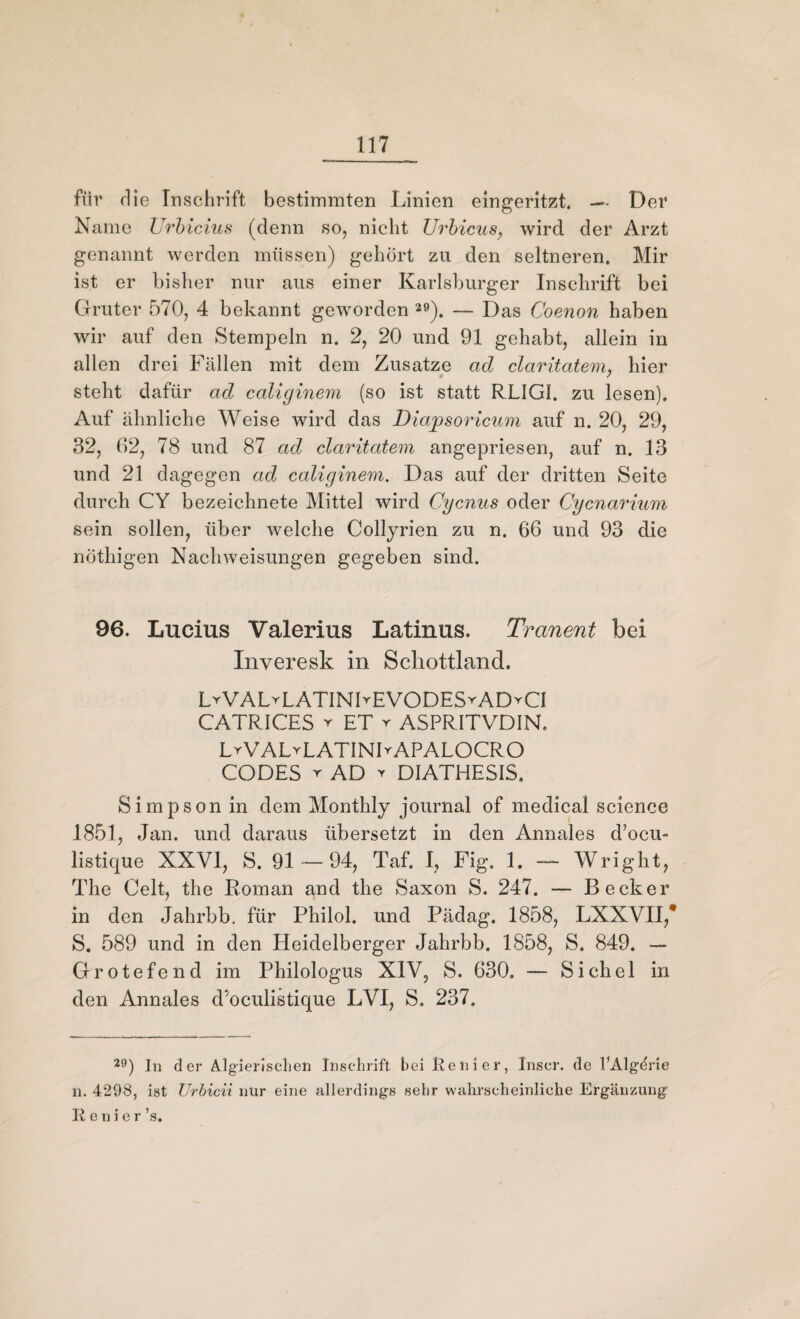 für die Inschrift bestimmten Linien eingeritzt — Der Name Urbicius (denn so, nicht Urbicus, wird der Arzt genannt werden müssen) gehört zu den seltneren. Mir ist er bisher nur aus einer Karlsburger Inschrift bei Gruter 570, 4 bekannt geworden 29). — Das Coenon haben wir auf den Stempeln n. 2, 20 und 91 gehabt, allein in allen drei Fällen mit dem Zusatze ad claritatem, hier steht dafür ad caliginem (so ist statt RLIG1. zu lesen). Auf ähnliche Weise wird das Diapsoricum auf n. 20, 29, 32, 62, 78 und 87 ad claritatem angepriesen, auf n. 13 und 21 dagegen ad caliginem. Das auf der dritten Seite durch CY bezeichnete Mittel wird Cycnus oder Cycnarium sein sollen, über welche Collyrien zu n. 66 und 93 die nöthigen Nachweisungen gegeben sind. 96. Lucius Valerius Latinus. Tranent bei Inveresk in Schottland. L^VALrLATINIrEVODESrADYCl CATRICES v ET r ASPRITVDIN, LrVALvLATINLAPALOCRO CODES r AD t DIATHESIS. Simpson in dem Monthly Journal of medical Science 1851, Jan. und daraus übersetzt in den Annales d?ocu- listique XXVI, S. 91-94, Taf. I, Fig. 1. — Wright, The Celt, the Roman and the Saxon S. 247. — Becker in den Jahrbb. für Philol. und Pädag. 1858, LXXVII,* S. 589 und in den Heidelberger Jahrbb. 1858, S. 849. — Grotefend im Philologus XIV, S. 630. — Sichel in den Annales d’oculistique LVI, S. 237. 20) In der Algierischen Inschrift bei Renier, Xnscr. de l’Algdrie n. 4298, ist Urbicii nur eine allerdings sehr wahrscheinliche Ergänzung R e n i e r ’s.