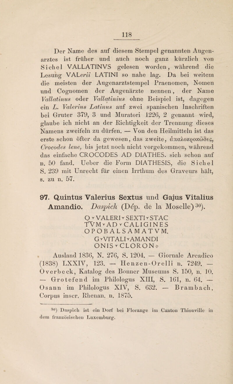 Der Name des auf diesem Stempel genannten Augen¬ arztes ist früher und auch noch ganz kürzlich von Sichel VALLAT1NVS gelesen worden, während die Lesung VA Lern LATINI so nahe lag. Da bei weitem die meisten der Augenarztstempel Praenomen, Nomen und Cognomen der Augenärzte nennen, der Name Vallatinus oder Vallatinius ohne Beispiel ist, dagegen ein Z. Valerius Latinus auf zwei spanischen Inschriften bei Gruter 379, 3 und Muratori 1226, 2 genannt wird, glaube ich nicht an der Richtigkeit der Trennung dieses Namens zweifeln zu dürfen. — Von den Heilmitteln ist das erste schon Öfter da gewesen, das zweite, djtcdozQozwÖsg, Crocodes lene, bis jetzt noch nicht vorgekommen, während das einfache CROCODES AD D1ATHES. sich schon auf n. 50 fand, lieber die Form DIATHES1S, die Sichel S. 239 mit Unrecht für einen Irrthum des Graveurs hält, s. zu n. 57. 97. Quintus Valerius Sextus und Gajus Vitalius Amandio, Daspich (Ddp. de la Moselle)30). Qr VALERI r SEXTI r STAC TVMrAD y CALI GIN ES OPOBALSAMATVM. GrVITALDAMANDI ON1StCLORON^ Ausland 1836, N. 276, S. 1204. — Giornale Arcadico (1838) LXXIV, 123. — Henzen-Orelli n. 7249. — Overbeck, Katalog des Bonner Museums S. 150, n. 10. —- Grotefend im Philologus XIII, S. 161, n. 64. — Osann im Philologus XIV, S. 632. — Brambach, Corpus inscr. Rhenan. n. 1875. -<•__ . . ______ - 3o) Daspich ist ein Dorf bei Florange im Canton Thionville in clem französischen Luxemburg.