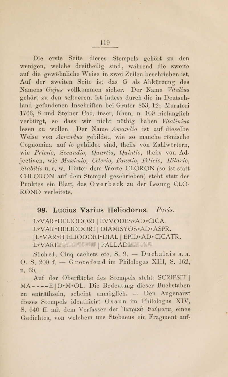 Die erste Seite dieses Stempels gehört zu den wenigen, welche dreitheilig sind, während die zweite auf die gewöhnliche Weise in zwei Zeilen beschrieben ist. Auf der zweiten Seite ist das G als Abkürzung des Namens Gajus vollkommen sicher. Der Name Vitalius gehört zu den seltneren, ist indess durch die in Deutsch¬ land gefundenen Inschriften bei Gruter 853, 12; Muratori 1766, 8 und Steiner Cod. inscr. Rhen. n. 109 hinlänglich verbürgt, so dass wir nicht nöthig haben Vitalinius lesen zu wollen. Der Name Amandio ist auf dieselbe Weise von Amandus gebildet, wie so manche römische Cognomina auf io gebildet sind, theils von Zahlwörtern, wie Primio, Secundio, Quartio, Quintio, theils von Ad- jectiven, wie Maximio, Celerio, Faustio, Felicio, Hilario, Stabilio u. s. w. Hinter dem Worte CLORON (so ist statt CHLORON auf dem Stempel geschrieben) steht statt des Punktes ein Blatt, das Overbeck zu der Lesung CLO- RONO verleitete. 98. Lucius Varius Heliodorus. Paris. LtVARvHELIODORI II EVVODEStADyCICA. LyVAR^HELIODORI II DIAMISYOS^ADvASPR. [LvVARrHJELIODORRDIAL || EPIDvAD^CICATR. Lr '/.'//// PALLADIIIII Sichel, Cinq cachets etc. S. 9. — Duclialais a. a. O. S. 200 f. — Grotefend im Philologus XIII, S. 162, n. 65. Auf der Oberfläche des Stempels steht: SCRIPSIT || MA-E||DyIVLOL. Die Bedeutung dieser Buchstaben zu enträthseln, scheint unmöglich. — Den Augenarzt dieses Stempels identificirt Osann im Philologus XIV, S. 640 ff. mit dem Verfasser der MaxQixd flarpaxa, eines Gedichtes, von welchem uns Stobaeus ein Fragment auf-