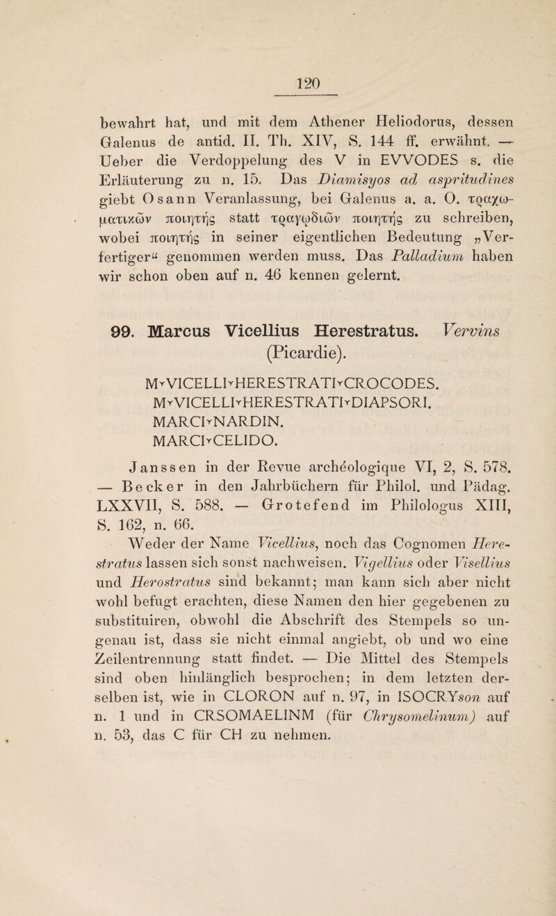bewahrt hat, und mit dem Athener Heliodorus, dessen Galenus de antid. II. Th. XIV, S. 144 ff. erwähnt. — Ueber die Verdoppelung des V in EVVODES s. die Erläuterung zu n. 15. Das Diamisyos ad aspritudines giebt Osann Veranlassung, bei Galenus a. a. O. tqcxxü)- paTizwv jcolt]T1]5 statt TQCtywÖitor jroi/rjTrjg zu schreiben, wobei jtoiT)TT]g in seiner eigentlichen Bedeutung „Ver¬ fertiger“ genommen werden muss. Das Palladium haben wir schon oben auf n. 46 kennen gelernt. 99. Marcus Vicellius Herestratus. Vervins (Picardie). MrVICELLIrHERESTRATIrCROCODES. MrVICELLBHERESTRATBDIAPSORI. MARCDNARDIN. - MARCPCELIDO. Janssen in der Revue archeologique VI, 2, S. 578. -— Becker in den Jahrbüchern für Philol. und Pädag. LXXVII, S. 588. — Grotefend im Philologus XIII, S. 162, n. 66. Weder der Name Vicellius, noch das Cognomen Pferc- stratus lassen sich sonst nachweisen. Vigellius oder Visellius und Herostratus sind bekannt; man kann sich aber nicht wohl befugt erachten, diese Namen den hier gegebenen zu substituiren, obwohl die Abschrift des Stempels so un¬ genau ist, dass sie nicht einmal angiebt, ob und wo eine Zeilentrennung statt findet. — Die Mittel des Stempels sind oben hinlänglich besprochen; in dem letzten der¬ selben ist, wie in CLORON auf n. 97, in ISOCRY.so?? auf n. 1 und in CRSOMAELINM (für Chrysomelinum) auf n. 53, das C für CH zu nehmen.