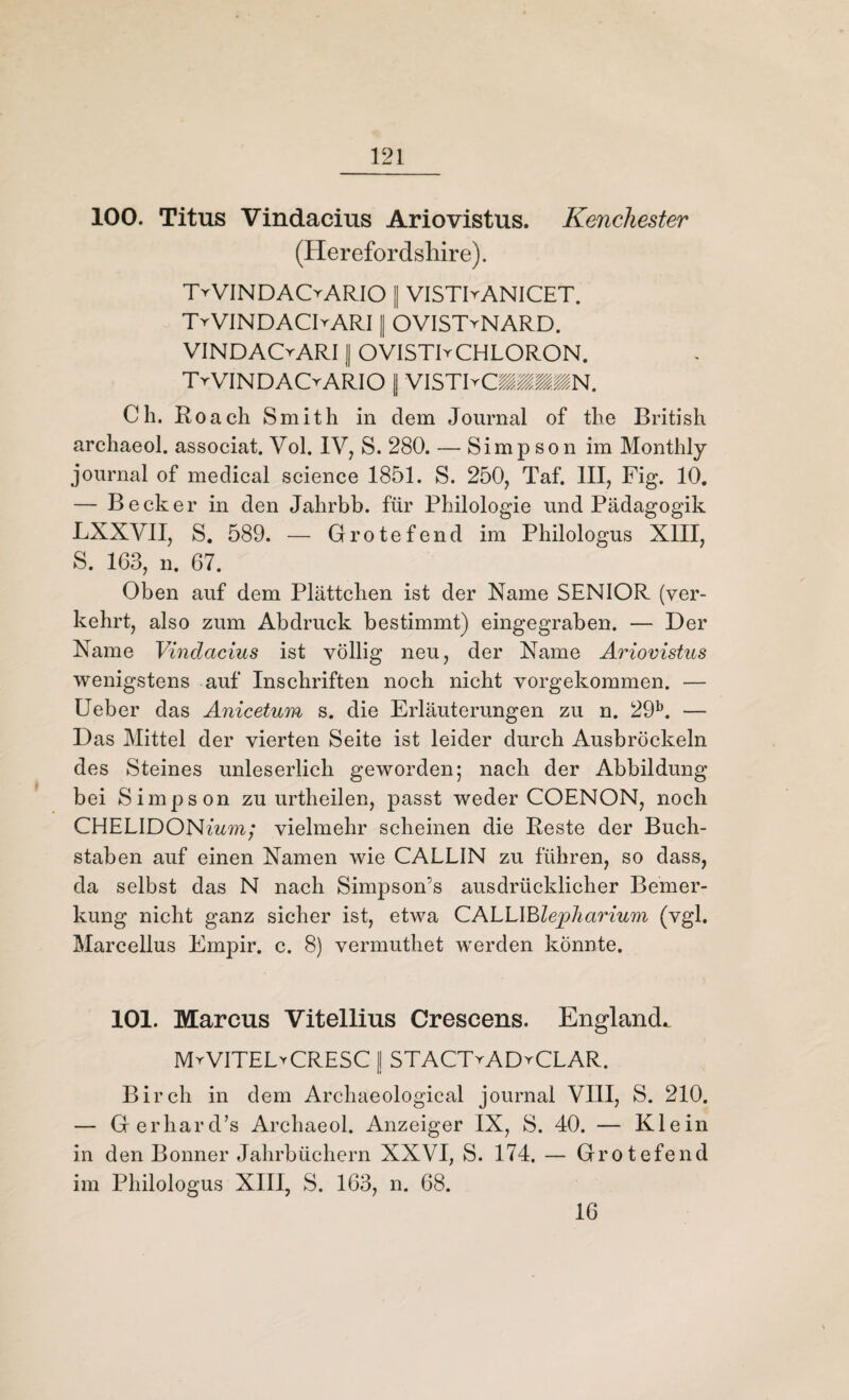 100. Titus Vindacius Ariovistus. Kenchester (Herefordshire). TrVINDAOARIO || VISTIyANICET. T^VINDAOARI [ OVISTyNARD. VINDACrARI 1 OVISTIrCHLORON. TrVlNDACrARIO || VISTIyCMSMN. Ch. Roach Smith in dem Journal of the British archaeol. associat. Vol. IV, S. 280. — Simpson im Monthly journal of medical Science 1851. S. 250, Taf. III, Fig. 10. — Becker in den Jahrbb. für Philologie und Pädagogik LXXVII, S. 589. — Grotefend im Philologus XIII, S. 163, n. 67. Oben auf dem Plättchen ist der Name SENIOR (ver¬ kehrt, also zum Abdruck bestimmt) eingegraben. — Der Name Vindacius ist völlig neu, der Name Ariovistus wenigstens auf Inschriften noch nicht vorgekommen. — Ueber das Anicetum s. die Erläuterungen zu n. 29b. — D as Mittel der vierten Seite ist leider durch Ausbröckeln des Steines unleserlich geworden; nach der Abbildung bei Simpson zu urtheilen, passt weder COENON, noch CHELIDONmm; vielmehr scheinen die Reste der Buch¬ staben auf einen Namen wie CALLIN zu führen, so dass, da selbst das N nach Simpson’s ausdrücklicher Bemer¬ kung nicht ganz sicher ist, etwa CALLIBlepliarium (vgl. Marcellus Empir. c. 8) vermuthet werden könnte. 101. Marcus Vitellius Crescens. Englands MyVITEL^CRESC | STACTyADyCLAR. Birch in dem Archaeological journal VIII, S. 210. — Gerhardts Archaeol. Anzeiger IX, S. 40. — Klein in den Bonner Jahrbüchern XXVI, S. 174. — Grotefend im Philologus XIII, S. 163, n. 68. 16