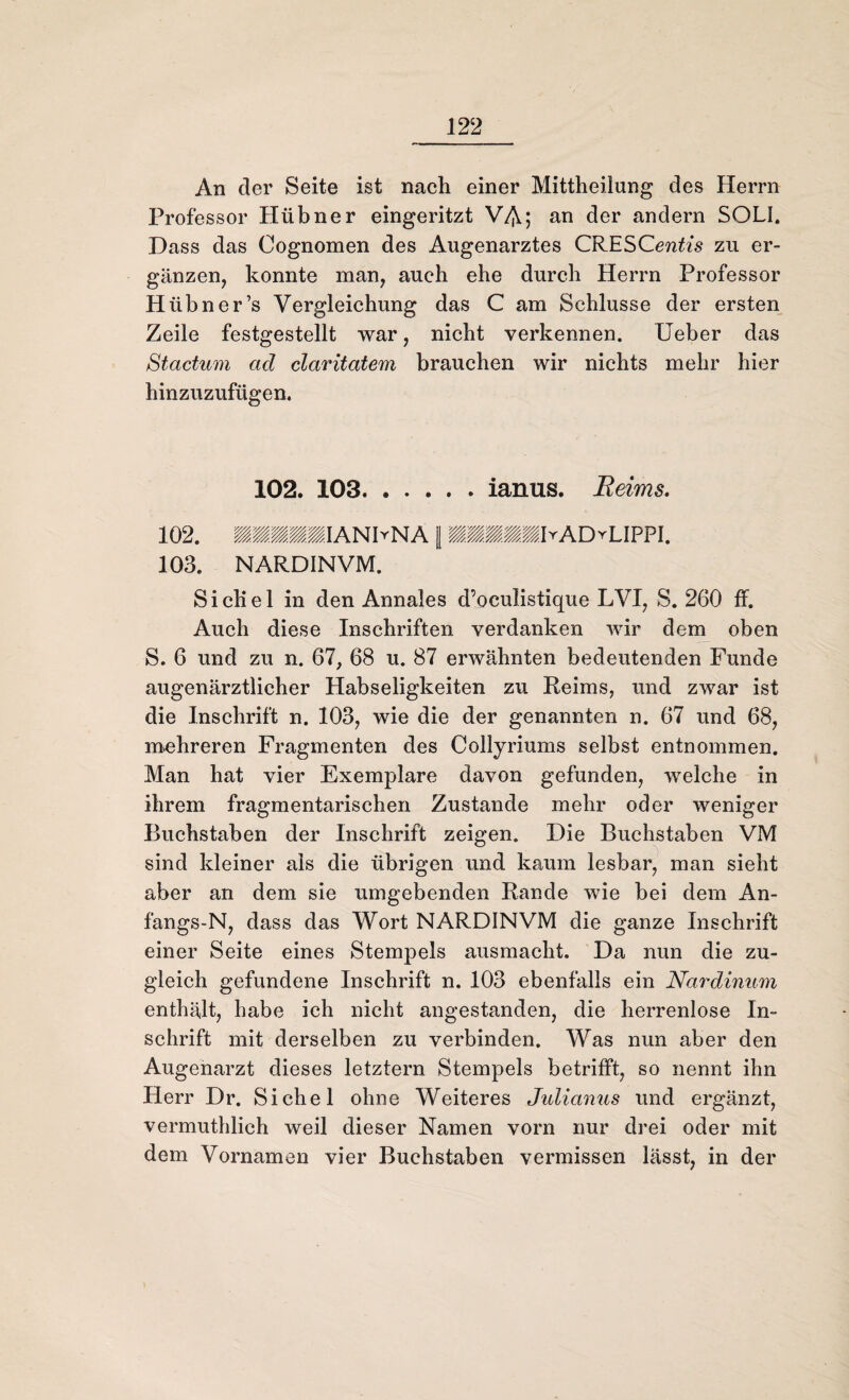 An der Seite ist nach einer Mittheilung des Herrn Professor Hübner eingeritzt VA; an der andern SOLI. Dass das Cognomen des Augenarztes CRESCenfas zu er¬ gänzen, konnte man, auch ehe durch Herrn Professor Hiibner’s Vergleichung das C am Schlüsse der ersten Zeile festgestellt war, nicht verkennen. Ueber das Stactum ad claritatem brauchen wir nichts mehr hier hinzuzufügen. 102. 103.ianus. Reims. 102. IIIIIIANhNA 1 Wmmmm\rADvU??\. 103. NARDINVM. Sichel in den Annales d’oculistique LVI, S. 260 ff. Auch diese Inschriften verdanken wir dem oben S. 6 und zu n. 67, 68 u. 87 erwähnten bedeutenden Funde augenärztlicher Habseligkeiten zu Reims, und zwar ist die Inschrift n. 103, wie die der genannten n. 67 und 68, mehreren Fragmenten des Collyriums selbst entnommen. Man hat vier Exemplare davon gefunden, welche in ihrem fragmentarischen Zustande mehr oder weniger Buchstaben der Inschrift zeigen. Die Buchstaben VM sind kleiner als die übrigen und kaum lesbar, man sieht aber an dem sie umgebenden Rande wie bei dem An- fangs-N, dass das Wort NARDINVM die ganze Inschrift einer Seite eines Stempels ausmacht. Da nun die zu¬ gleich gefundene Inschrift n. 103 ebenfalls ein Nardinum enthält, habe ich nicht angestanden, die herrenlose In¬ schrift mit derselben zu verbinden. Was nun aber den Augenarzt dieses letztem Stempels betrifft, so nennt ihn Herr Dr. Sichel ohne Weiteres Julianus und ergänzt, vermuthlich weil dieser Namen vorn nur drei oder mit dem Vornamen vier Buchstaben vermissen lässt, in der