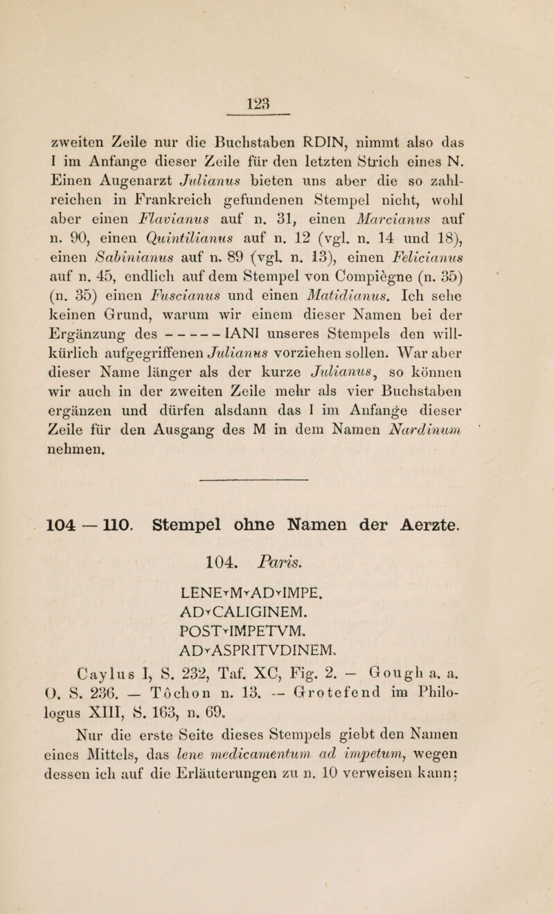 zweiten Zeile nur die Buchstaben RDIN, nimmt also das I im Anfänge dieser Zeile für den letzten Strich eines N. Einen Augenarzt Julianus bieten uns aber die so zahl¬ reichen in Frankreich gefundenen Stempel nicht, wohl aber einen Flavianus auf n. 31, einen Marcianus auf n. 90, einen Quintilianus auf n. 12 (vgl. n. 14 und 18), einen Sabinianus auf n, 89 (vgh n. 13), einen Felicianus auf n. 45, endlich auf dem Stempel von Compiegne (n. 35) (n. 35) einen Fuscianus und einen Matidianus. Ich sehe keinen Grund, warum wir einem dieser Namen bei der Ergänzung des-IANI unseres Stempels den will¬ kürlich aufgegriffenen Julianus vorziehen sollen. War aber dieser Name länger als der kurze Julianus5 so können wir auch in der zweiten Zeile mehr als vier Buchstaben ergänzen und dürfen alsdann das I im Anfänge dieser Zeile für den Ausgang des M in dem Namen Nardinum nehmen. 104 —110. Stempel ohne Namen der Aerzte. 104. Paris. LENErMrADGMPE. AD^CALIGINEM. POSTMMPETVM. ADtASPRITVDINEM. Caylus I, S. 232, Taf. XC, Fig. 2. - Gough a. a. O. S. 236. — Töchon n. 13. — Grotefend im Philo- logus XIII, S. 163, n. 69. Nur die erste Seite dieses Stempels giebt den Namen eines Mittels, das lene medicamentum ad impetum, wegen dessen ich auf die Erläuterungen zu n. 10 verweisen kann;