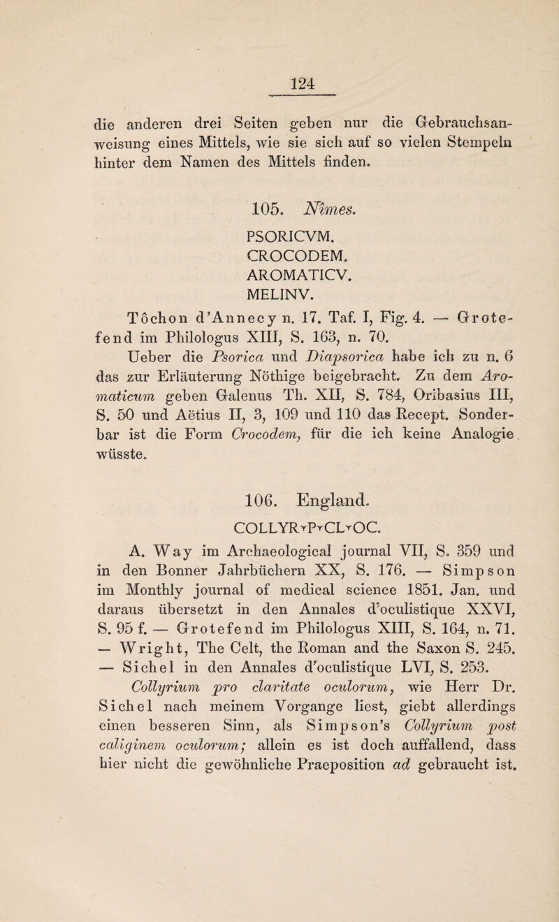 die anderen drei Seiten geben nur die Gebrauchsan¬ weisung eines Mittels, wie sie sich auf so vielen Stempeln hinter dem Namen des Mittels finden. 105. Nimes. PSORICVM. CROCODEM» AROMATICV. MELINV. Töchon d’Annecy n. 17. Taf. I, Fig. 4. — Grote- fend im Philologus XIIJ, S. 163, n. 70. Ueber die Psorica und Diapsorica habe ich zu n. 6 das zur Erläuterung Nöthige beigebracht. Zu dem Aro- maticum geben Galenus Th. XII, S. 784, Oribasius III, S. 50 und Aetius II, 3, 109 und 110 das Recept. Sonder¬ bar ist die Form Crocodem, für die ich keine Analogie wüsste. 106. England. COLLYRrPrCLrOC A. Way im Archaeological journal VII, S. 359 und in den Bonner Jahrbüchern XX, S. 176. — Simpson im Monthly journal of medical Science 1851. Jan. und daraus übersetzt in den Annales d’oculistique XXVI, S. 95 f. —- Grotefend im Philologus XIII, S. 164, n. 71. — Wright, The Celt, the Roman and the Saxon S. 245. — Sichel in den Annales d'oculistique LVI, S. 253. Collyrium pro claritate oculorum, wie Herr Dr. Sichel nach meinem Vorgänge liest, giebt allerdings einen besseren Sinn, als Simpson’s Collyrium post caliginem oculorum; allein es ist doch auffallend, dass hier nicht die gewöhnliche Praeposition ad gebraucht ist.