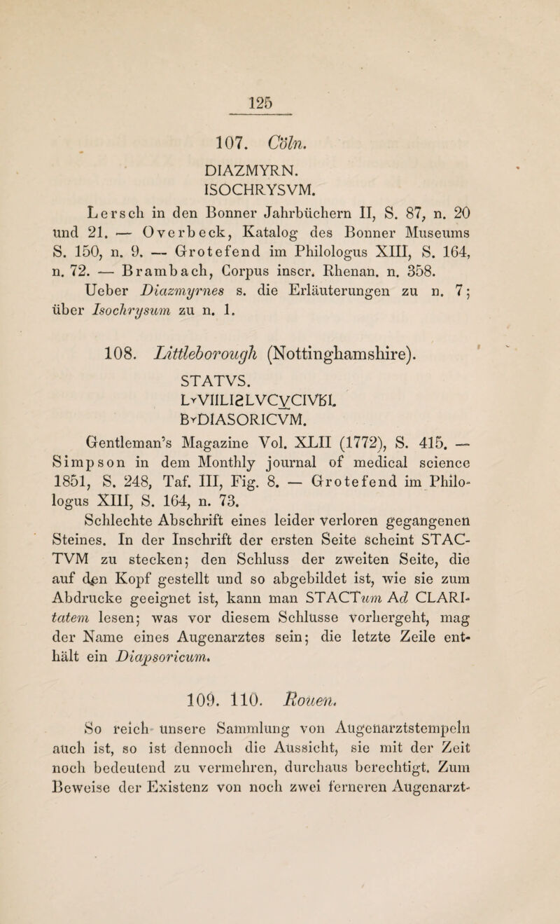 107. Coln. DIAZMYRN. ISOCHRYSVM. Lerscli in den Bonner Jahrbüchern II, S. 87, n. 20 und 21. •— Overbeck, Katalog des Bonner Museums S. 150, n. 9. — Grotefend im Philologus XIII, S. 164, n. 72. — Brambach, Corpus inscr. Rhenan. n. 358. Ueber Diazmyrnes s. die Erläuterungen zu n. 7; über Isoclirysum zu n. 1. 108. Littleborough (Nottinghamshire). STATVS. LyVIILI2LVCvCIVBL ByDIASORICVM. Gentleman’s Magazine Vol. XLII (1772), S. 415. — Simpson in dem Monthly journal of medical Science 1851, S. 248, Taf. III, Fig. 8. — Grotefend im Philo* logus XIII, S. 164, n. 73. Schlechte Abschrift eines leider verloren gegangenen Steines. In der Inschrift der ersten Seite scheint STAC- TVM zu stecken; den Schluss der zweiten Seite, die auf d^n Kopf gestellt und so abgebildet ist, wie sie zum Abdrucke geeignet ist, kann man STACTwm Ad CLARL totem lesen; was vor diesem Schlüsse vorhergeht, mag der Name eines Augenarztes sein; die letzte Zeile ent¬ hält ein Diajpsoricum. 109. 110. Rouen, So reich unsere Sammlung von Augenarztstempeln auch ist, so ist dennoch die Aussicht, sie mit der Zeit noch bedeutend zu vermehren, durchaus berechtigt. Zum Beweise der Existenz von noch zwei ferneren Augenarzt-