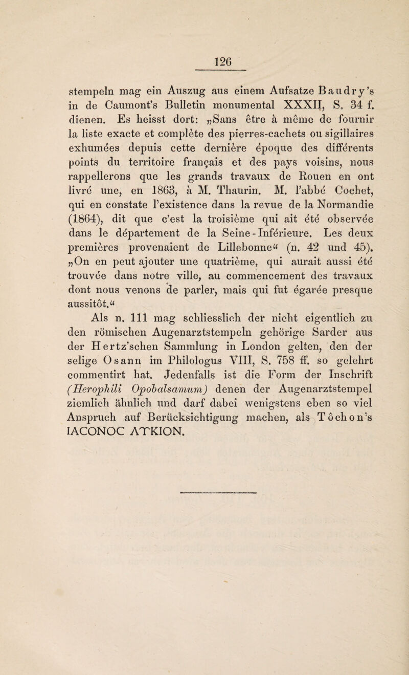stempeln mag ein Auszug aus einem Aufsatze Bau dry’s in de Caumont’s Bulletin monumental XXXII, S. 34 f. dienen. Es heisst dort: ?,Sans etre k meme de fournir la liste exacte et complete des pierres-cachets ou sigillaires exhumees depuis cette derniere epoque des differents points du territoire frangais et des pays voisins, nous rappellerons que les grands travaux de Rouen en ont livre une, en 1863, ä M. Thaurin. M. l’abbe Cochet, qui en constate Fexistence dans la revue de la Normandie (1864), dit que c’est la troisieme qui ait ete observee dans le departement de la Seine -Inferieure. Les deux premieres provenaient de Lillebonne« (n. 42 und 45). „On en peut ajouter une quatrieme, qui aurait aussi ete trouvee dans notre ville, au commencement des travaux dont nous venons de parier, mais qui fut egarde presque aussitöt.“ Als n. 111 mag schliesslich der nicht eigentlich zu den römischen Augenarztstempeln gehörige Sarder aus der Hertz’schen Sammlung in London gelten, den der selige Osann im Philologus VIII, S. 758 ff. so gelehrt commentirt hat. Jedenfalls ist die Form der Inschrift (Heropliili Opobalsamum) denen der Augenarztstempel ziemlich ähnlich und darf dabei wenigstens eben so viel Anspruch auf Berücksichtigung machen, als Töchon’s IACONOC ATKION.