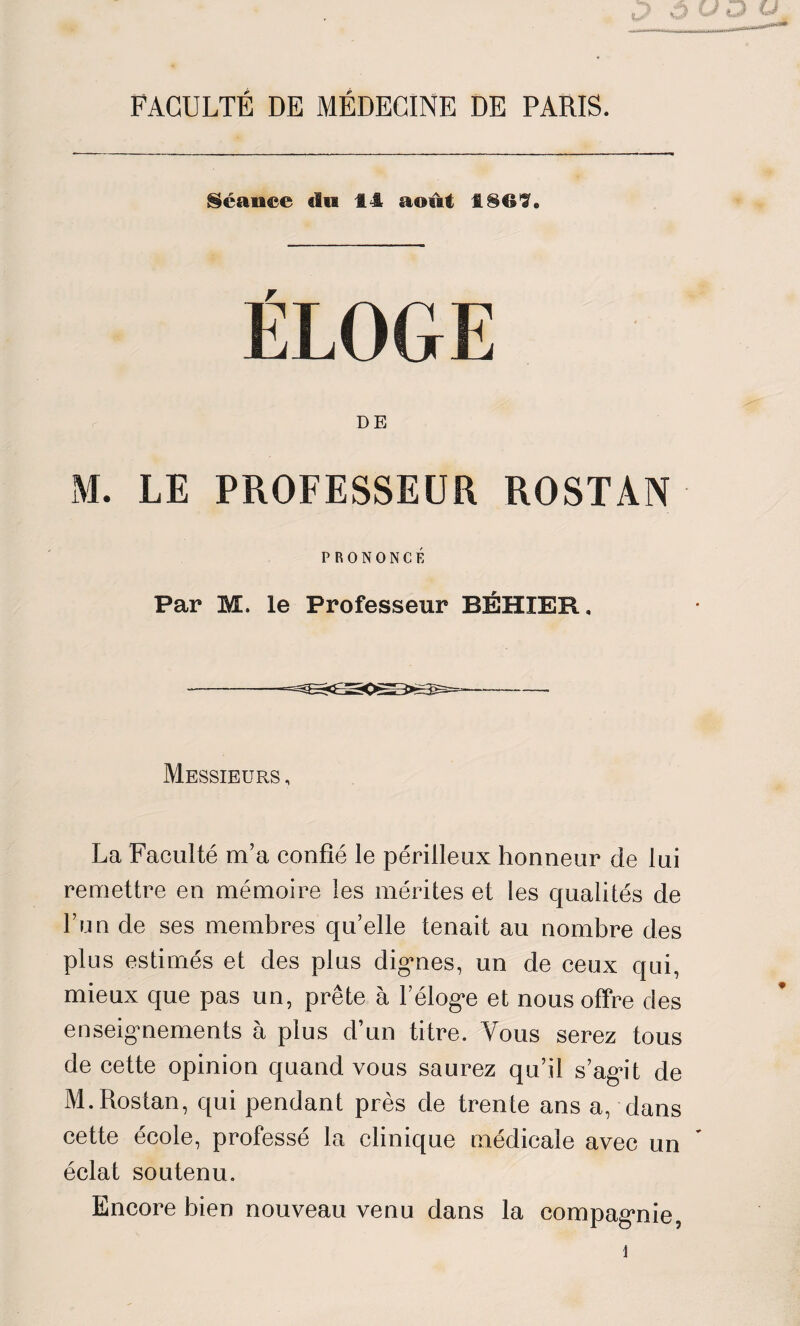 FACULTÉ DE MÉDECINE DE PARIS. Séance du 14 août 1869* ÉLOGE DE M. LE PROFESSEUR ROSTAN PRONONCÉ Par M. le Professeur BÉHIER. Messieurs , La Faculté m’a confié le périlleux honneur de lui remettre en mémoire les mérites et les qualités de l’un de ses membres qu’elle tenait au nombre des plus estimés et des plus dignes, un de ceux qui, mieux que pas un, prête à l’éloge et nous offre des enseignements à plus d’un titre. Vous serez tous de cette opinion quand vous saurez qu’il s’agit de M.Rostan, qui pendant près de trente ans a, dans cette école, professé la clinique médicale avec un éclat soutenu. Encore bien nouveau venu dans la compagnie,