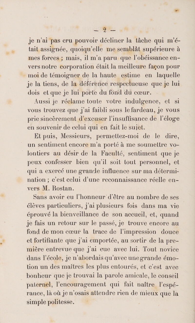 «r - 2 - je n’ai pas cru pouvoir décliner la tâche qui m’é¬ tait assignée, quoiqu’elle me semblât supérieure à mes forces ; mais, il m’a paru que l’obéissance en¬ vers notre corporation était la meilleure façon pour moi de témoigner de la haute estime en laquelle je la tiens, de la déférence respectueuse que je lui dois et que je lui porte du fond du cœur. Aussi je réclame toute votre indulgence, et si vous trouvez cjue j’ai faiÎ3li sous le fardeau, je vous prie sincèrement d’excuser l’insuffisance de l’éloge en souvenir de celui qui en fait le sujet. Et puis, Messieurs, permettez-moi de le dire, un sentiment encore m’a porté à me soumettre vo¬ lontiers au désir de la Faculté, sentiment que je peux confesser bien qu’il soit tout personnel, et qui a exercé une grande influence sur ma détermi¬ nation ; c’est celui d’une reconnaissance réelle en¬ vers M. Rostan. Sans avoir eu l’honneur d’être au nombre de ses élèves particuliers, j’ai plusieurs fois dans ma vie éprouvé la bienveillance de son accueil, et, quand je fais un retour sur le passé, je trouve encore au fond de mon cœur la trace de l’impression douce et fortifiante que j’ai emportée, au sortir de la pre¬ mière entrevue que j’ai eue avec lui. Tout novice dans l’école, je n’abordais qu’avec une grande émo¬ tion un des maîtres les plus entourés, et c’est avec bonheur que je trouvai la parole amicale, le conseil paternel, l’encouragement qui fait naître l’espé¬ rance, là où je n’osais attendre rien de mieux que la simple politesse.