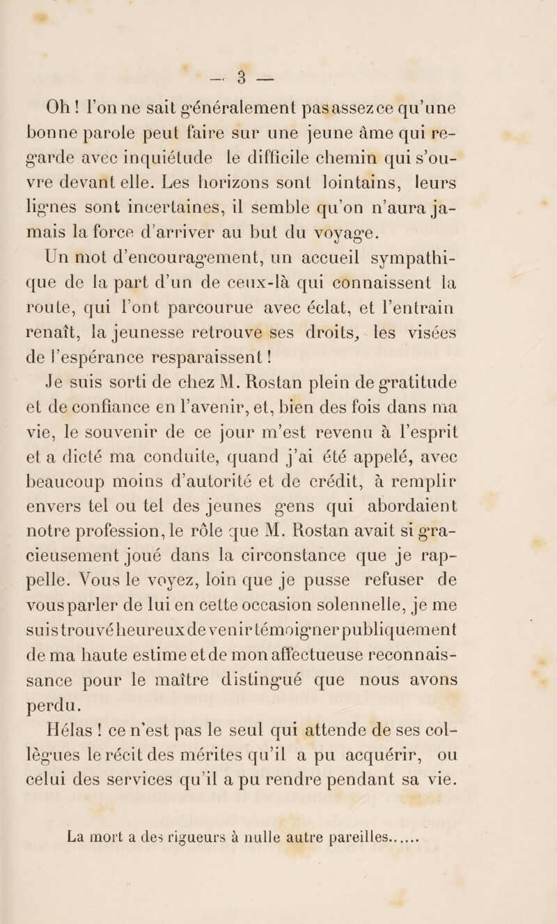 Oh ! Tonne sait généralement pas assez ce qu’une bonne parole peut faire sur une jeune âme qui re¬ garde avec inquiétude le difficile chemin qui s’ou¬ vre devant elle. Les horizons sont lointains, leurs lignes sont incertaines, il semble qu’on n’aura ja¬ mais la force d’arriver au but du voyage. Un mot d’encouragement, un accueil sympathi¬ que de la part d’un de ceux-là qui connaissent la route, qui l’ont parcourue avec éclat, et l’entrain renaît, la jeunesse retrouve ses droits^ les visées de l’espérance resparaissent ! Je suis sorti de chez M. Rostan plein de gratitude et de confiance en l’avenir, et, bien des fois dans ma vie, le souvenir de ce jour m’est revenu à l’esprit et a dicté ma conduite, quand j’ai été appelé, avec beaucoup moins d’autorité et de crédit, à remplir envers tel ou tel des jeunes gens qui abordaient notre profession, le rôle que M. Rostan avait si gra¬ cieusement joué dans la circonstance que je rap¬ pelle. Vous le voyez, loin que je pusse refuser de vous parler de lui en cette occasion solennelle, je me suis trouvé heureuxde venir témoigner publiquement de ma haute estime et de mon affectueuse reconnais¬ sance pour le maître distingué que nous avons perdu. Hélas ! ce n’est pas le seul qui attende de ses col¬ lègues le récit des mérites qu’il a pu acquérir, ou celui des services qu’il a pu rendre pendant sa vie. La mort a des rigueurs à nulle autre pareilles.