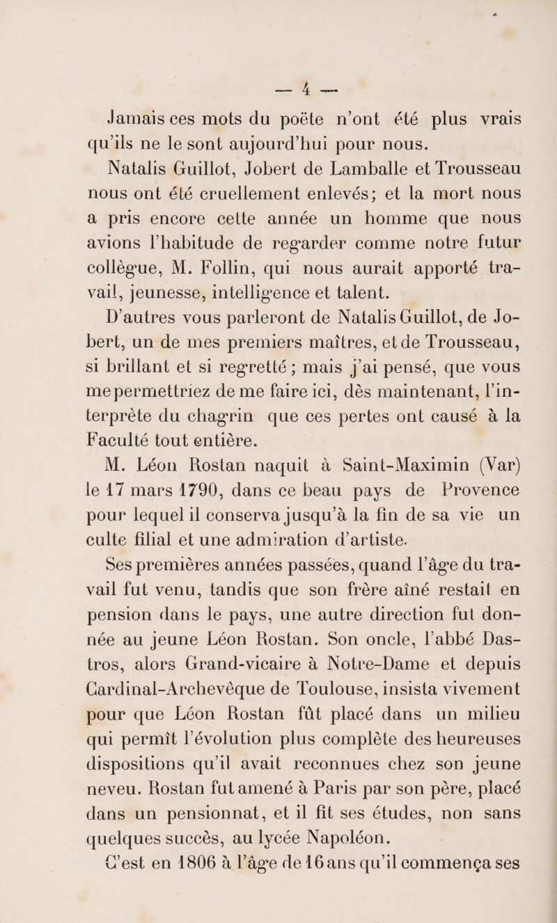 Jamais ces mots du poëte n’ont été plus vrais qu’ils ne le sont aujourd’hui pour nous. Natalis Guillot, Jobert de Lamballe et Trousseau nous ont été cruellement enlevés; et la mort nous a pris encore cette année un homme que nous avions l’habitude de regarder comme notre futur collègue, M. Follin, qui nous aurait apporté tra¬ vail, jeunesse, intelligence et talent. D’autres vous parleront de Natalis Guillot, de Jo¬ bert, un de mes premiers maîtres, et de Trousseau, si brillant et si regretté; mais j’ai pensé, que vous mepermettnez de me faire ici, dès maintenant, l’in¬ terprète du chagrin que ces pertes ont causé à la Faculté tout entière. M. Léon Rostan naquit à Saint-Maximin (Yar) le 17 mars 1790, dans ce beau pays de Provence pour lequel il conserva jusqu’à la fin de sa vie un culte filial et une admiration d’artiste. Ses premières années passées, quand l’âge du tra¬ vail fut venu, tandis que son frère aîné restait en pension dans le pays, une autre direction fut don¬ née au jeune Léon Rostan. Son oncle, l’abbé Das- tros, alors Grand-vicaire à Notre-Dame et depuis Cardinal-Archevêque de Toulouse, insista vivement pour que Léon Rostan fût placé dans un milieu qui permît l’évolution plus complète des heureuses dispositions qu’il avait reconnues chez son jeune neveu. Rostan fut amené à Paris par son père, placé dans un pensionnat, et il fit ses études, non sans quelques succès, au lycée Napoléon. G’est en 1806 à l’âge de 16 ans qu’il commença ses