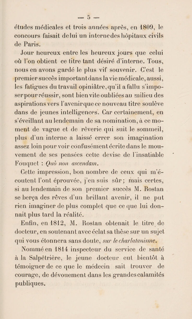études médicales et trois années après, en 1809, le concours faisait de lui un in terne des hôpitaux civils de Paris. Jour heureux entre les heureux jours que celui où Ton obtient ce titre tant désiré d’interne. Tous, nous en avons gardé le plus vif souvenir. C’est le premier succès importai! t dans la vie médicale, aussi, les fatigmes du travail opiniâtre, qu’il a fallu s’impo¬ ser pour réussir, sont bien vite oubliées au milieu des aspirations vers l’avenir que ce nouveau titre soulève dans de jeunes intelligences. Car certainement, en s’éveillant au lendemain de sa nomination, à ce mo¬ ment de vague et de rêverie qui suit le sommeil, plus d’un interne a laissé errer son imagination assez loin pour voir confusément écrite dans le mou¬ vement de ses pensées cette devise de l'insatiable Fouquet : Quô non ascendant. Cette impression, bon nombre de ceux qui m’é¬ coutent l’ont éprouvée, j’en suis sur; mais certes, si au lendemain de son premier succès M. Rostan se berça des rêves d’un brillant avenir, ii ne put rien imaginer de plus complet que ce que lui don¬ nait plus tard la réalité. Enfin, en 1812, M. Rostan obtenait le titre de docteur, en soutenant avec éclat sa thèse sur un sujet qui vous étonnera sans doute, sur le charlatanisme. Nommé en 1814 inspecteur du service de santé à la Salpêtrière, le jeune docteur eut bientôt à témoigner de ce que le médecin sait trouver de courage, de dévouement dans les grandes calamités publiques.